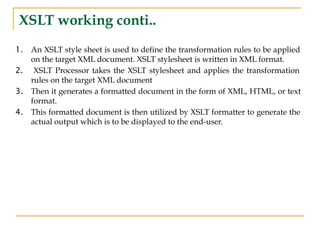 XSLT working conti..
1. An XSLT style sheet is used to define the transformation rules to be applied
on the target XML document. XSLT stylesheet is written in XML format.
2. XSLT Processor takes the XSLT stylesheet and applies the transformation
rules on the target XML document
3. Then it generates a formatted document in the form of XML, HTML, or text
format.
4. This formatted document is then utilized by XSLT formatter to generate the
actual output which is to be displayed to the end-user.
 