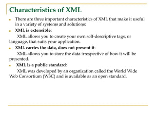 Characteristics of XML
■ There are three important characteristics of XML that make it useful
in a variety of systems and solutions:
■ XML is extensible:
XML allows you to create your own self-descriptive tags, or
language, that suits your application.
■ XML carries the data, does not present it:
XML allows you to store the data irrespective of how it will be
presented.
■ XML is a public standard:
XML was developed by an organization called the World Wide
Web Consortium (W3C) and is available as an open standard.
 