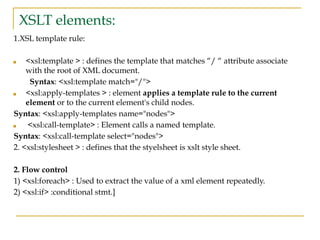 XSLT elements:
1.XSL template rule:
■ <xsl:template > : defines the template that matches “/ “ attribute associate
with the root of XML document.
Syntax: <xsl:template match="/">
■ <xsl:apply-templates > : element applies a template rule to the current
element or to the current element's child nodes.
Syntax: <xsl:apply-templates name="nodes">
■ <xsl:call-template> : Element calls a named template.
Syntax: <xsl:call-template select="nodes">
2. <xsl:stylesheet > : defines that the styelsheet is xslt style sheet.
2. Flow control
1) <xsl:foreach> : Used to extract the value of a xml element repeatedly.
2) <xsl:if> :conditional stmt.]
 