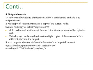 Conti..
3. Output elements:
1.<xsl:value-of>: Used to extract the value of a xml element and add it to
output stream.
2. <xsl:copy-of > : Element creates a copy of the current node.
Syntax: <xsl:copy-of select="expression"/>
■ child nodes, and attributes of the current node are automatically copied as
well!
■ This element can be used to insert multiple copies of the same node into
different places in the output.
3. <xsl:output>: element defines the format of the output document.
Syntax :<xsl:output method="xml" version="1.0“
encoding="UTF-8" indent=“yes/No"/>
 