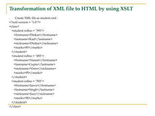 Transformation of XML file to HTML by using XSLT
Create XML file as student.xml :
<?xml version = "1.0"?>
<class>
<student rollno = "393">
<firstname>Dinkar</firstname>
<lastname>Kad</lastname>
<nickname>Dinkar</nickname>
<marks>85</marks>
</student>
<student rollno = "493">
<firstname>Vaneet</firstname>
<lastname>Gupta</lastname>
<nickname>Vinni</nickname>
<marks>95</marks>
</student>
<student rollno = "593">
<firstname>Jasvir</firstname>
<lastname>Singh</lastname>
<nickname>Jazz</nickname>
<marks>90</marks>
</student>
</class>
 