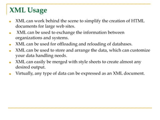 XML Usage
■ XML can work behind the scene to simplify the creation of HTML
documents for large web sites.
■ XML can be used to exchange the information between
organizations and systems.
■ XML can be used for offloading and reloading of databases.
■ XML can be used to store and arrange the data, which can customize
your data handling needs.
■ XML can easily be merged with style sheets to create almost any
desired output.
■ Virtually, any type of data can be expressed as an XML document.
 