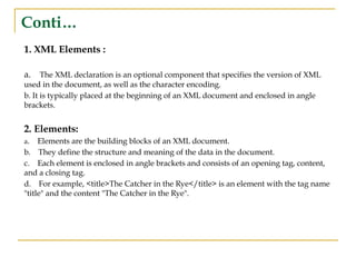 Conti…
1. XML Elements :
a. The XML declaration is an optional component that specifies the version of XML
used in the document, as well as the character encoding.
b. It is typically placed at the beginning of an XML document and enclosed in angle
brackets.
2. Elements:
a. Elements are the building blocks of an XML document.
b. They define the structure and meaning of the data in the document.
c. Each element is enclosed in angle brackets and consists of an opening tag, content,
and a closing tag.
d. For example, <title>The Catcher in the Rye</title> is an element with the tag name
"title" and the content "The Catcher in the Rye".
 