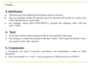 Conti…
3.Attributes:
a. Attributes provide additional information about an element.
b. They are specified within the opening tag of an element and consist of a name and a
value separated by an equals sign.
c. For example, <book isbn="0-316-76953-3"> specifies the attribute "isbn" with the
value "0-314.
4. Text:
a. Text is the content within an element that is not enclosed in other tags.
b. For example, in <title>The Catcher in the Rye</title>, "The Catcher in the Rye" is the
text content of the "title" element.
5. Comments:
a. Comments are used to provide annotations and explanations within an XML
document.
b. They are enclosed in <!-- and --> and are ignored by XML processors.6-76953-3".
 