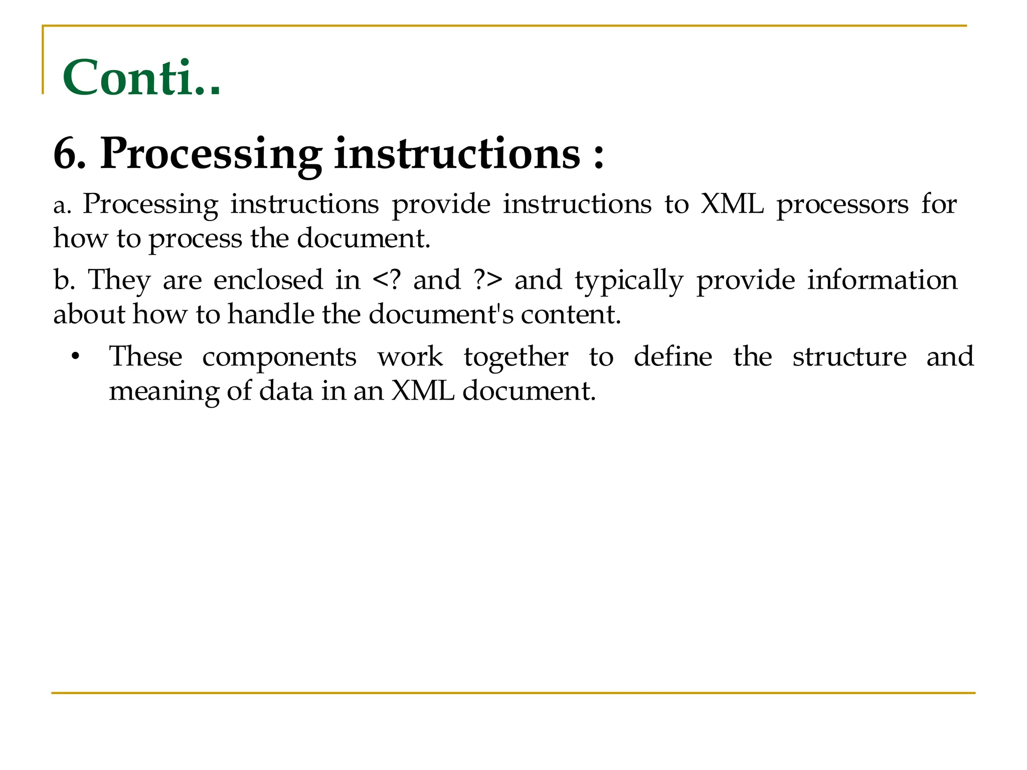 Conti..
6. Processing instructions :
a. Processing instructions provide instructions to XML processors for
how to process the document.
b. They are enclosed in <? and ?> and typically provide information
about how to handle the document's content.
• These components work together to define the structure and
meaning of data in an XML document.
 