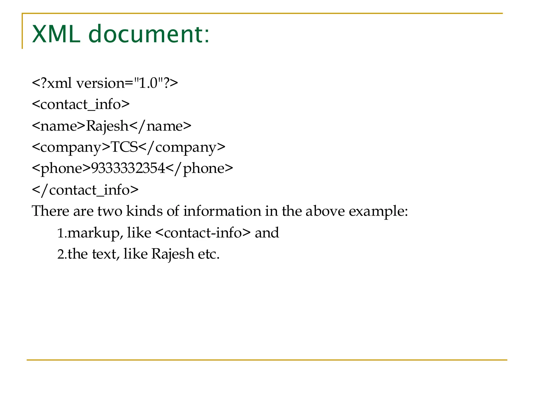 XML document:
<?xml version="1.0"?>
<contact_info>
<name>Rajesh</name>
<company>TCS</company>
<phone>9333332354</phone>
</contact_info>
There are two kinds of information in the above example:
1.markup, like <contact-info> and
2.the text, like Rajesh etc.
 