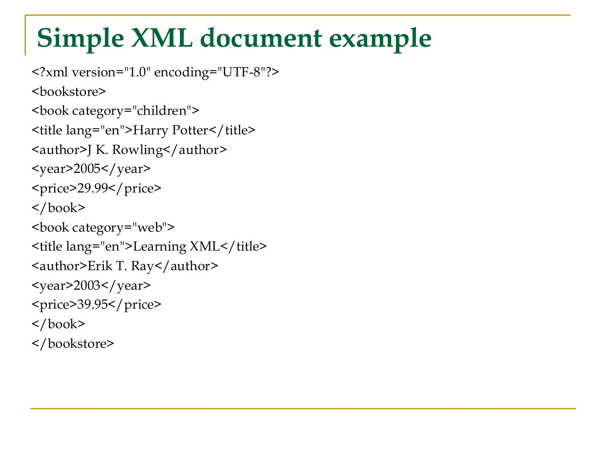 Simple XML document example
<?xml version="1.0" encoding="UTF-8"?>
<bookstore>
<book category="children">
<title lang="en">Harry Potter</title>
<author>J K. Rowling</author>
<year>2005</year>
<price>29.99</price>
</book>
<book category="web">
<title lang="en">Learning XML</title>
<author>Erik T. Ray</author>
<year>2003</year>
<price>39.95</price>
</book>
</bookstore>
 