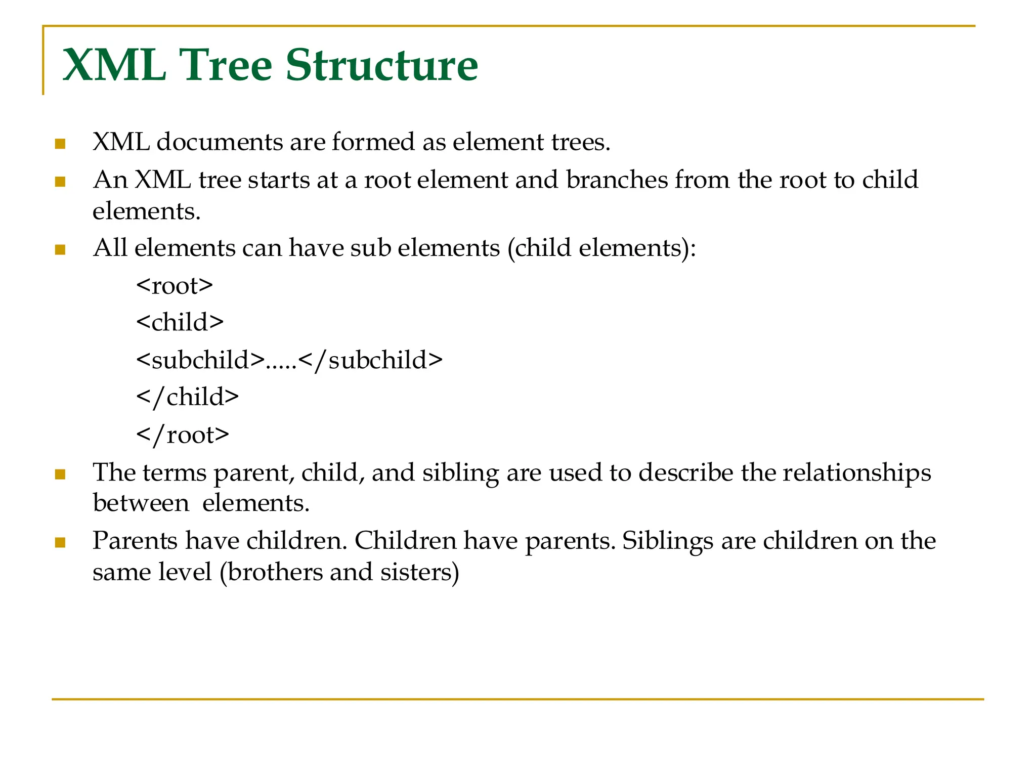 XML Tree Structure
◼ XML documents are formed as element trees.
◼ An XML tree starts at a root element and branches from the root to child
elements.
◼ All elements can have sub elements (child elements):
<root>
<child>
<subchild>.....</subchild>
</child>
</root>
◼ The terms parent, child, and sibling are used to describe the relationships
between elements.
◼ Parents have children. Children have parents. Siblings are children on the
same level (brothers and sisters)
 