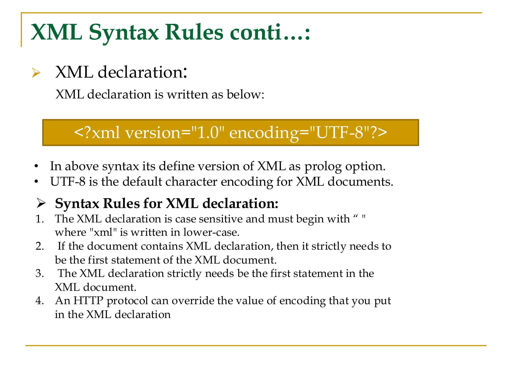 XML Syntax Rules conti…:
➢ XML declaration:
XML declaration is written as below:
➢ Syntax Rules for XML declaration:
1. The XML declaration is case sensitive and must begin with “ "
where "xml" is written in lower-case.
2. If the document contains XML declaration, then it strictly needs to
be the first statement of the XML document.
3. The XML declaration strictly needs be the first statement in the
XML document.
4. An HTTP protocol can override the value of encoding that you put
in the XML declaration
<?xml version="1.0" encoding="UTF-8"?>
• In above syntax its define version of XML as prolog option.
• UTF-8 is the default character encoding for XML documents.
 
