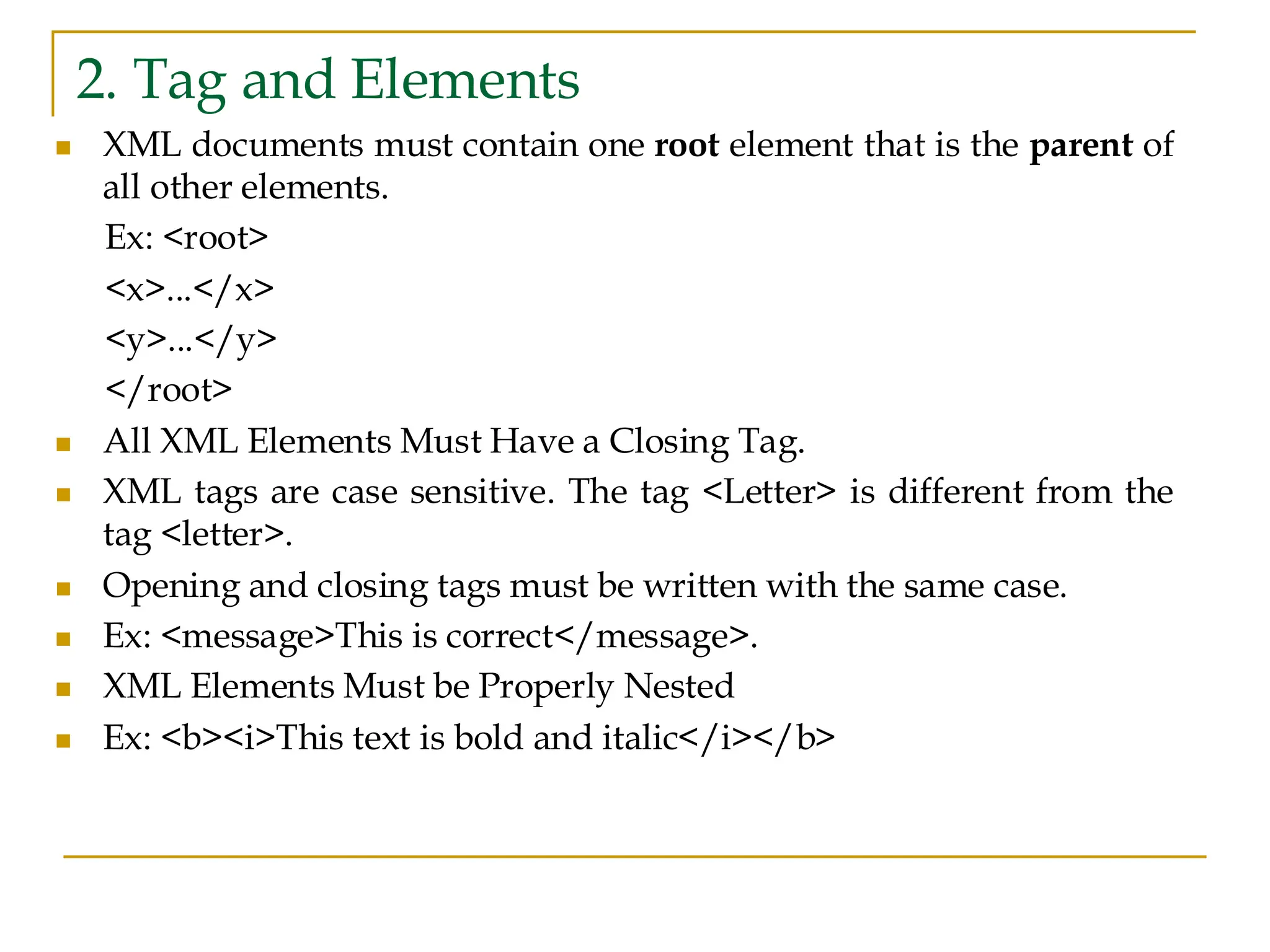2. Tag and Elements
◼ XML documents must contain one root element that is the parent of
all other elements.
Ex: <root>
<x>...</x>
<y>...</y>
</root>
◼ All XML Elements Must Have a Closing Tag.
◼ XML tags are case sensitive. The tag <Letter> is different from the
tag <letter>.
◼ Opening and closing tags must be written with the same case.
◼ Ex: <message>This is correct</message>.
◼ XML Elements Must be Properly Nested
◼ Ex: <b><i>This text is bold and italic</i></b>
 