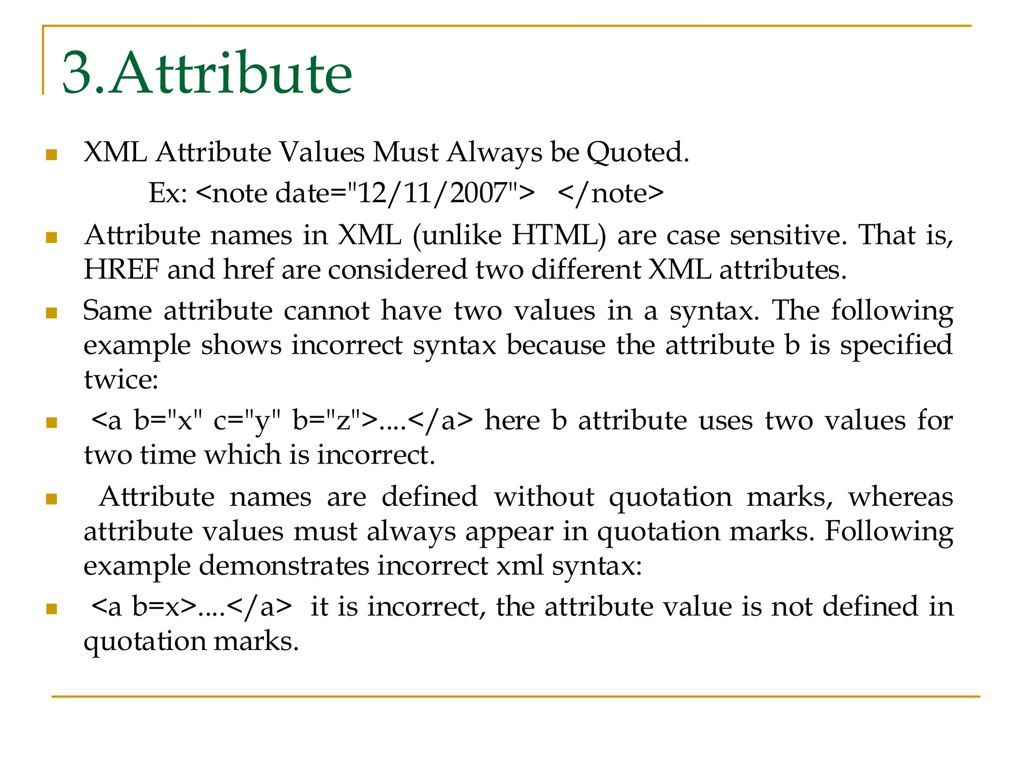 3.Attribute
◼ XML Attribute Values Must Always be Quoted.
Ex: <note date="12/11/2007"> </note>
◼ Attribute names in XML (unlike HTML) are case sensitive. That is,
HREF and href are considered two different XML attributes.
◼ Same attribute cannot have two values in a syntax. The following
example shows incorrect syntax because the attribute b is specified
twice:
◼ <a b="x" c="y" b="z">....</a> here b attribute uses two values for
two time which is incorrect.
◼ Attribute names are defined without quotation marks, whereas
attribute values must always appear in quotation marks. Following
example demonstrates incorrect xml syntax:
◼ <a b=x>....</a> it is incorrect, the attribute value is not defined in
quotation marks.
 