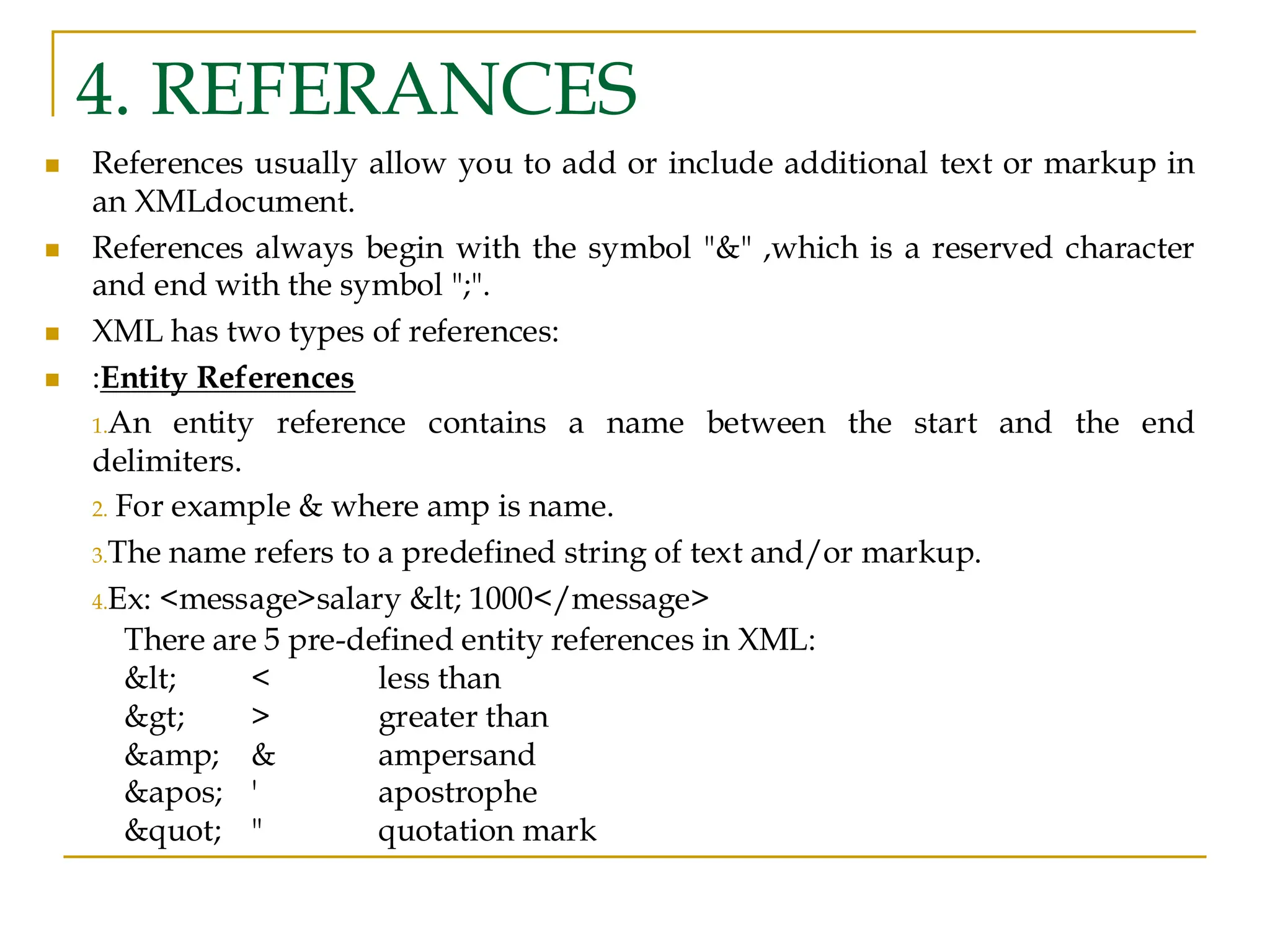 4. REFERANCES
◼ References usually allow you to add or include additional text or markup in
an XMLdocument.
◼ References always begin with the symbol "&" ,which is a reserved character
and end with the symbol ";".
◼ XML has two types of references:
◼ :Entity References
1.An entity reference contains a name between the start and the end
delimiters.
2. For example & where amp is name.
3.The name refers to a predefined string of text and/or markup.
4.Ex: <message>salary < 1000</message>
There are 5 pre-defined entity references in XML:
< < less than
> > greater than
&amp; & ampersand
' ' apostrophe
" " quotation mark
 