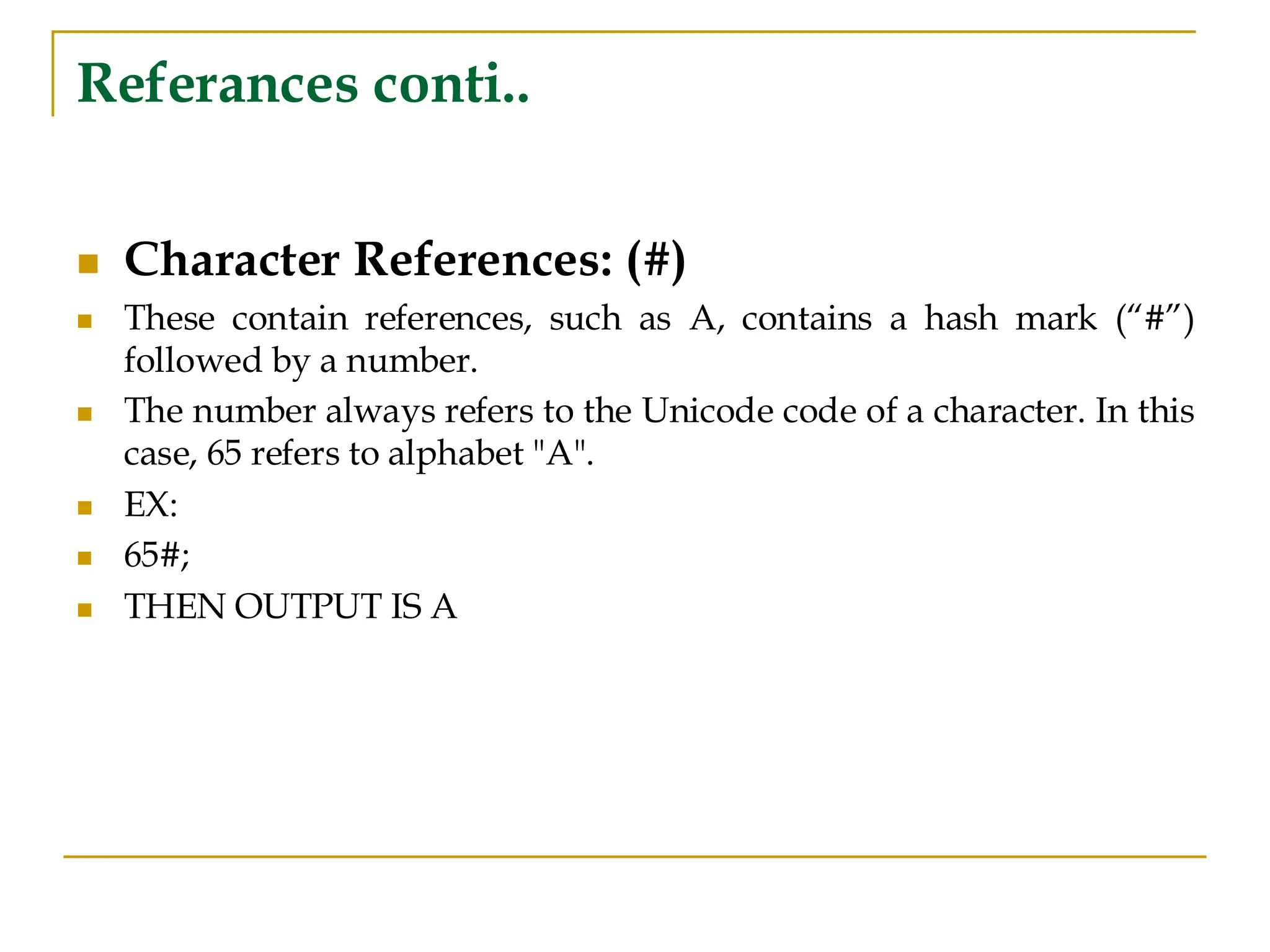 Referances conti..
◼ Character References: (#)
◼ These contain references, such as A, contains a hash mark (“#”)
followed by a number.
◼ The number always refers to the Unicode code of a character. In this
case, 65 refers to alphabet "A".
◼ EX:
◼ 65#;
◼ THEN OUTPUT IS A
 