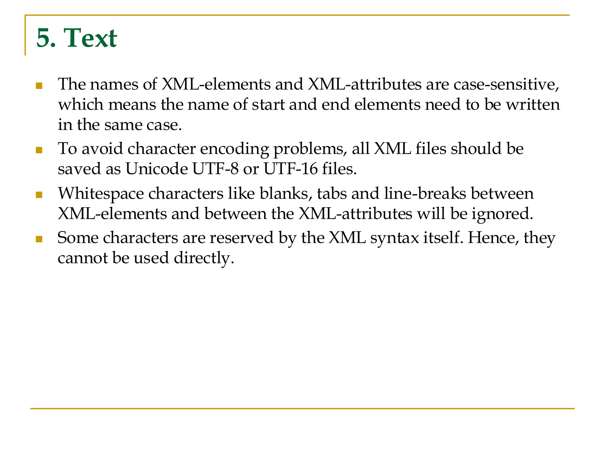 5. Text
◼ The names of XML-elements and XML-attributes are case-sensitive,
which means the name of start and end elements need to be written
in the same case.
◼ To avoid character encoding problems, all XML files should be
saved as Unicode UTF-8 or UTF-16 files.
◼ Whitespace characters like blanks, tabs and line-breaks between
XML-elements and between the XML-attributes will be ignored.
◼ Some characters are reserved by the XML syntax itself. Hence, they
cannot be used directly.
 