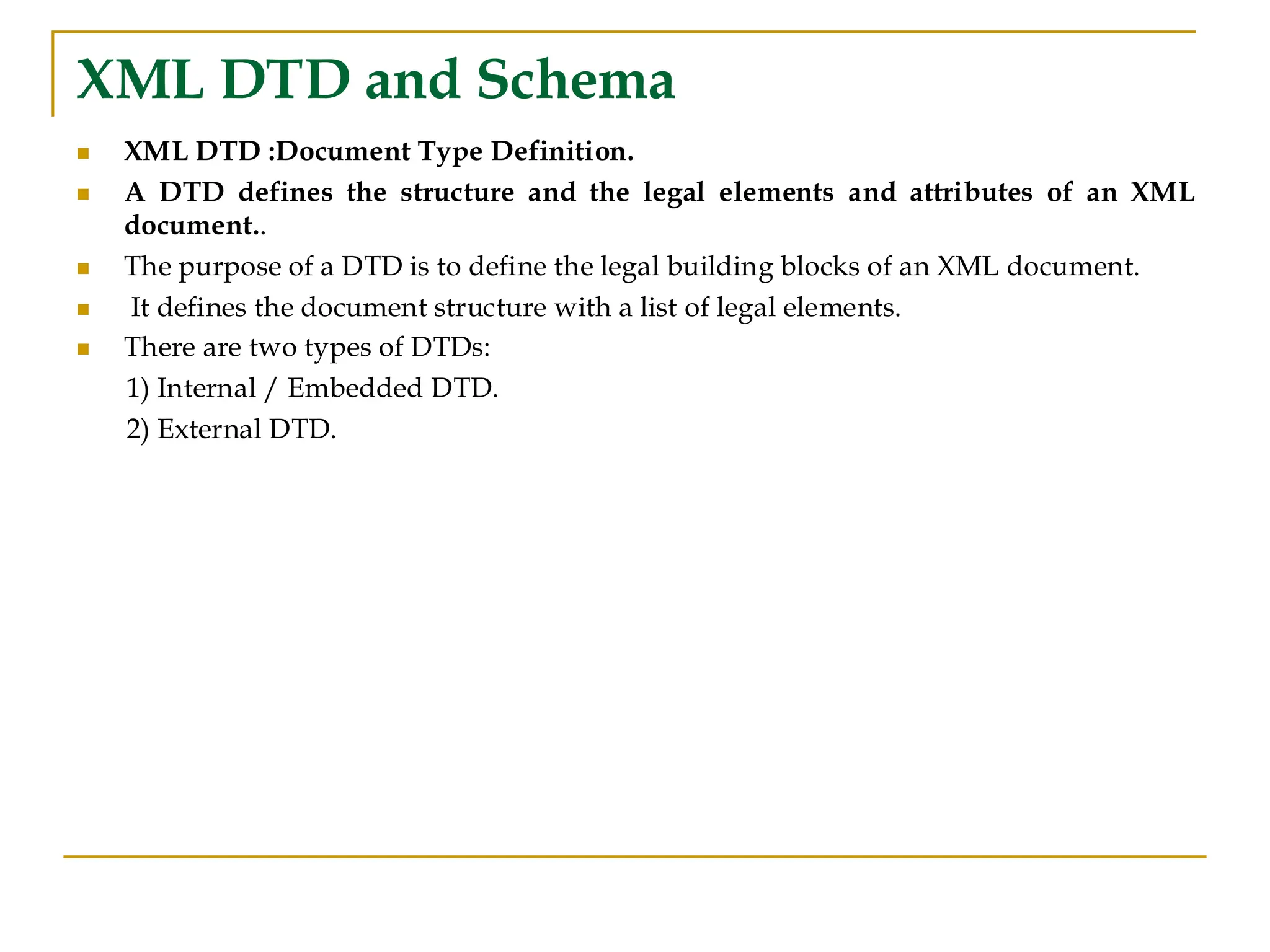 XML DTD and Schema
◼ XML DTD :Document Type Definition.
◼ A DTD defines the structure and the legal elements and attributes of an XML
document..
◼ The purpose of a DTD is to define the legal building blocks of an XML document.
◼ It defines the document structure with a list of legal elements.
◼ There are two types of DTDs:
1) Internal / Embedded DTD.
2) External DTD.
 