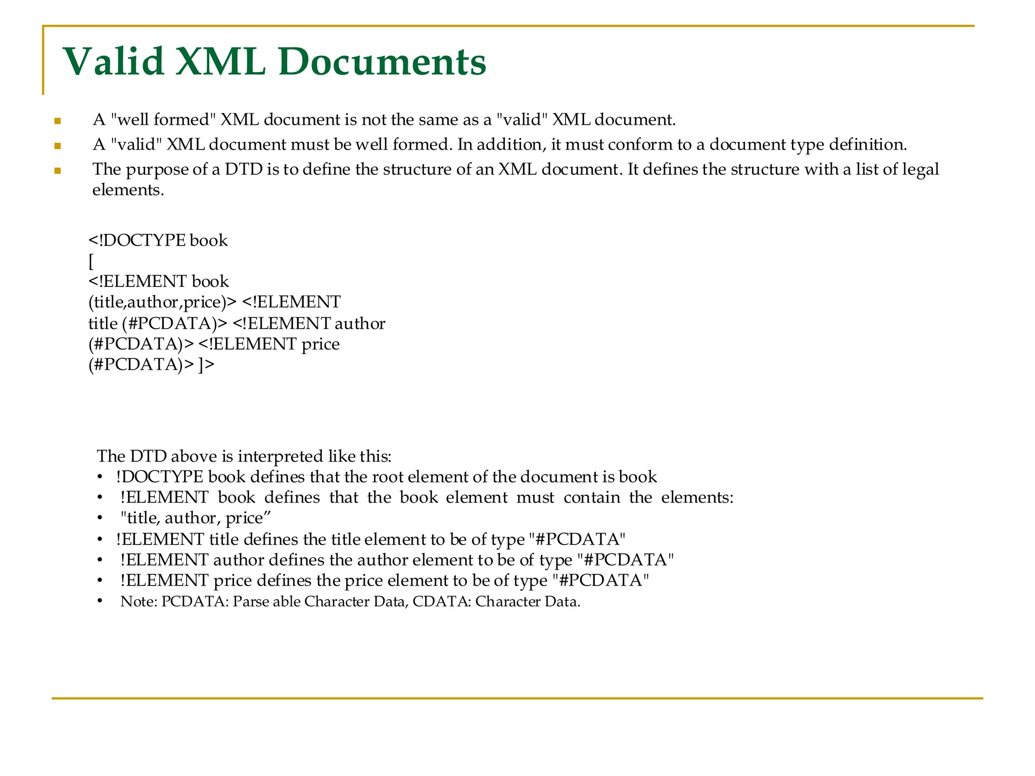 Valid XML Documents
◼ A "well formed" XML document is not the same as a "valid" XML document.
◼ A "valid" XML document must be well formed. In addition, it must conform to a document type definition.
◼ The purpose of a DTD is to define the structure of an XML document. It defines the structure with a list of legal
elements.
<!DOCTYPE book
[
<!ELEMENT book
(title,author,price)> <!ELEMENT
title (#PCDATA)> <!ELEMENT author
(#PCDATA)> <!ELEMENT price
(#PCDATA)> ]>
The DTD above is interpreted like this:
• !DOCTYPE book defines that the root element of the document is book
• !ELEMENT book defines that the book element must contain the elements:
• "title, author, price”
• !ELEMENT title defines the title element to be of type "#PCDATA"
• !ELEMENT author defines the author element to be of type "#PCDATA"
• !ELEMENT price defines the price element to be of type "#PCDATA"
• Note: PCDATA: Parse able Character Data, CDATA: Character Data.
 