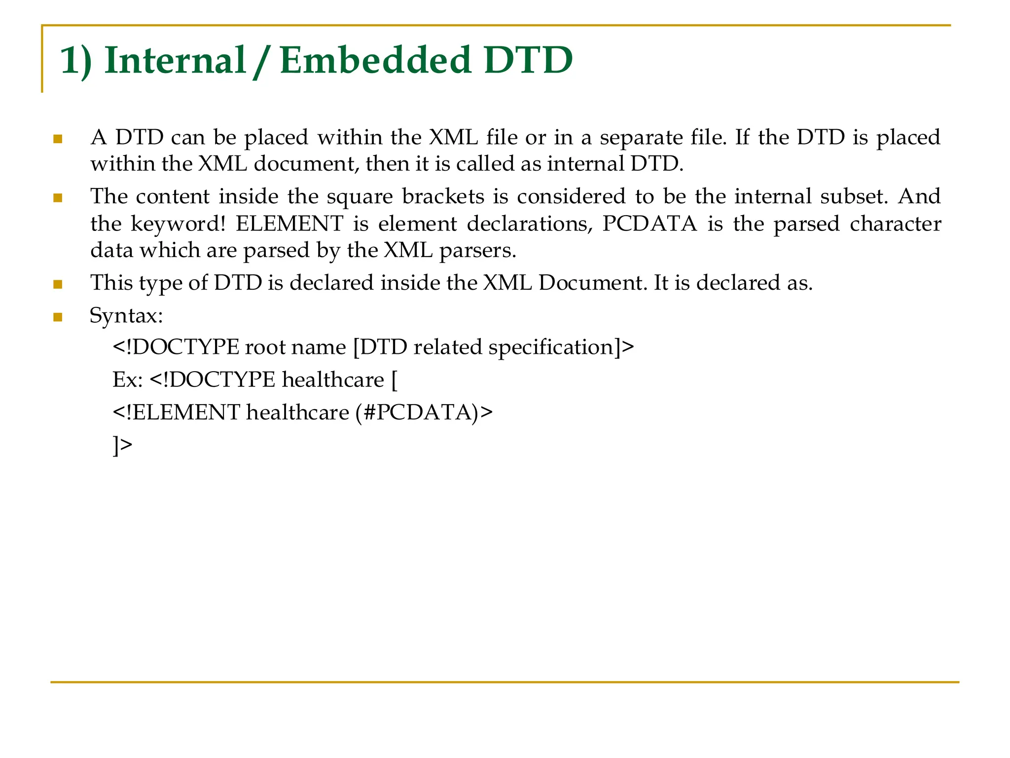 1) Internal / Embedded DTD
◼ A DTD can be placed within the XML file or in a separate file. If the DTD is placed
within the XML document, then it is called as internal DTD.
◼ The content inside the square brackets is considered to be the internal subset. And
the keyword! ELEMENT is element declarations, PCDATA is the parsed character
data which are parsed by the XML parsers.
◼ This type of DTD is declared inside the XML Document. It is declared as.
◼ Syntax:
<!DOCTYPE root name [DTD related specification]>
Ex: <!DOCTYPE healthcare [
<!ELEMENT healthcare (#PCDATA)>
]>
 