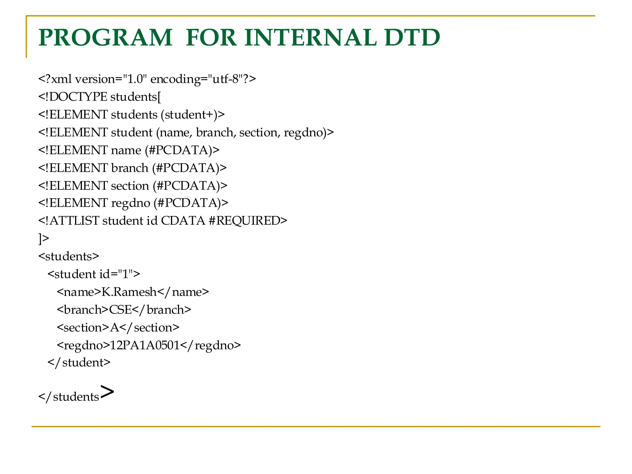 PROGRAM FOR INTERNAL DTD
<?xml version="1.0" encoding="utf-8"?>
<!DOCTYPE students[
<!ELEMENT students (student+)>
<!ELEMENT student (name, branch, section, regdno)>
<!ELEMENT name (#PCDATA)>
<!ELEMENT branch (#PCDATA)>
<!ELEMENT section (#PCDATA)>
<!ELEMENT regdno (#PCDATA)>
<!ATTLIST student id CDATA #REQUIRED>
]>
<students>
<student id="1">
<name>K.Ramesh</name>
<branch>CSE</branch>
<section>A</section>
<regdno>12PA1A0501</regdno>
</student>
</students>
 