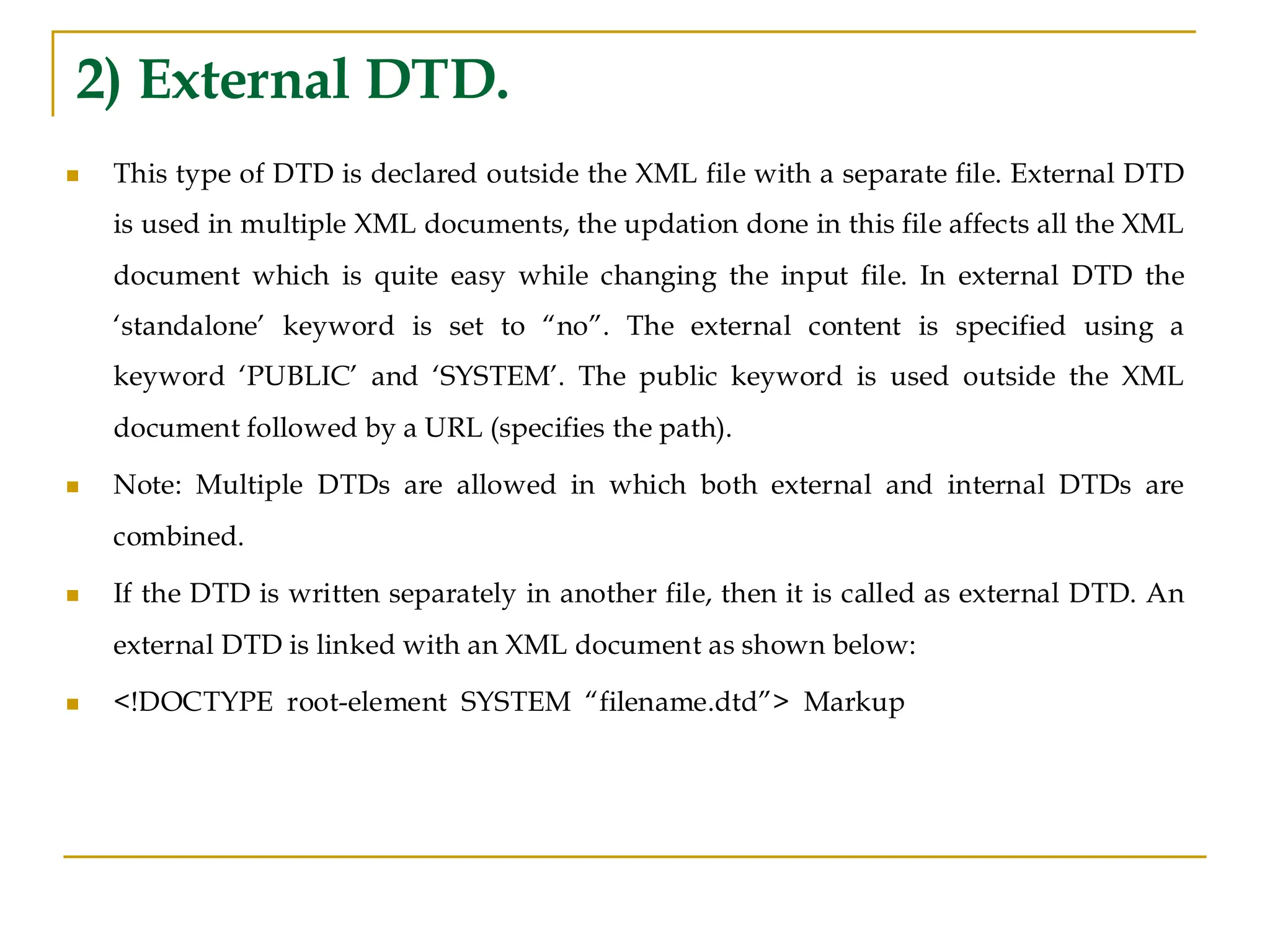 2) External DTD.
◼ This type of DTD is declared outside the XML file with a separate file. External DTD
is used in multiple XML documents, the updation done in this file affects all the XML
document which is quite easy while changing the input file. In external DTD the
‘standalone’ keyword is set to “no”. The external content is specified using a
keyword ‘PUBLIC’ and ‘SYSTEM’. The public keyword is used outside the XML
document followed by a URL (specifies the path).
◼ Note: Multiple DTDs are allowed in which both external and internal DTDs are
combined.
◼ If the DTD is written separately in another file, then it is called as external DTD. An
external DTD is linked with an XML document as shown below:
◼ <!DOCTYPE root-element SYSTEM “filename.dtd”> Markup
 