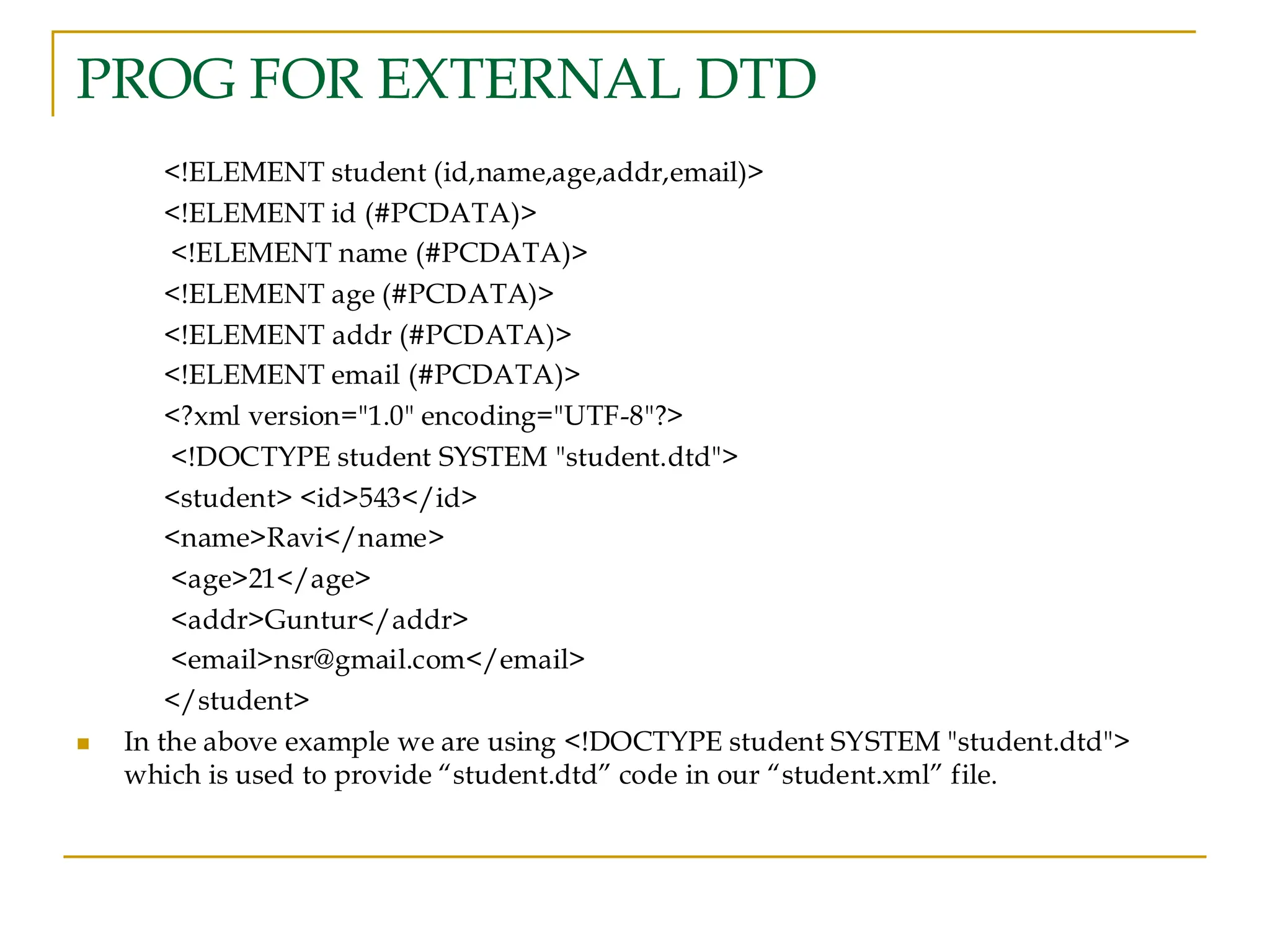 PROG FOR EXTERNAL DTD
<!ELEMENT student (id,name,age,addr,email)>
<!ELEMENT id (#PCDATA)>
<!ELEMENT name (#PCDATA)>
<!ELEMENT age (#PCDATA)>
<!ELEMENT addr (#PCDATA)>
<!ELEMENT email (#PCDATA)>
<?xml version="1.0" encoding="UTF-8"?>
<!DOCTYPE student SYSTEM "student.dtd">
<student> <id>543</id>
<name>Ravi</name>
<age>21</age>
<addr>Guntur</addr>
<email>nsr@gmail.com</email>
</student>
◼ In the above example we are using <!DOCTYPE student SYSTEM "student.dtd">
which is used to provide “student.dtd” code in our “student.xml” file.
 