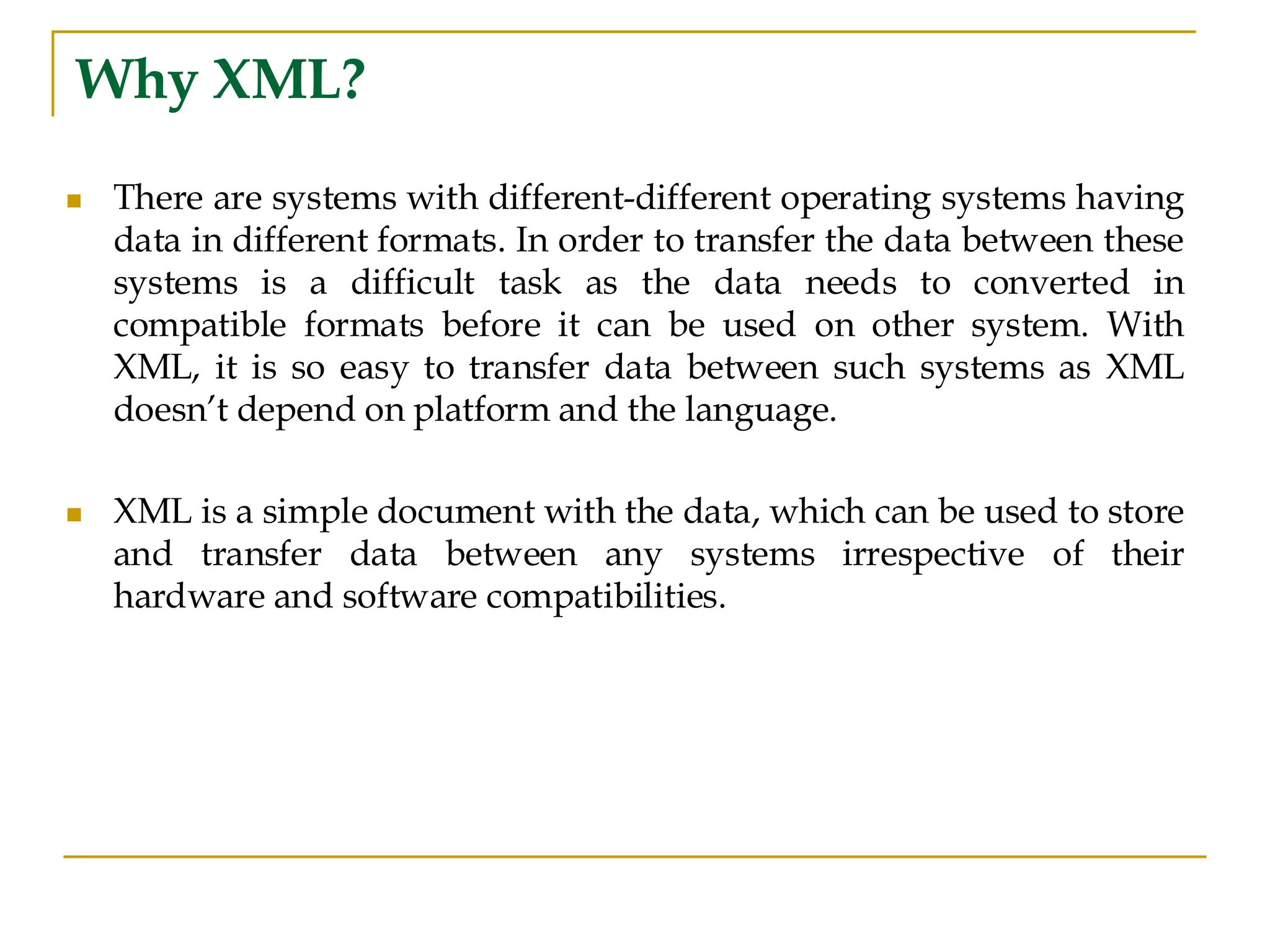 Why XML?
◼ There are systems with different-different operating systems having
data in different formats. In order to transfer the data between these
systems is a difficult task as the data needs to converted in
compatible formats before it can be used on other system. With
XML, it is so easy to transfer data between such systems as XML
doesn’t depend on platform and the language.
◼ XML is a simple document with the data, which can be used to store
and transfer data between any systems irrespective of their
hardware and software compatibilities.
 