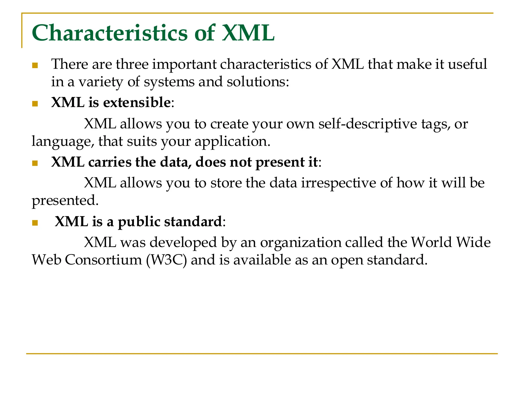 Characteristics of XML
◼ There are three important characteristics of XML that make it useful
in a variety of systems and solutions:
◼ XML is extensible:
XML allows you to create your own self-descriptive tags, or
language, that suits your application.
◼ XML carries the data, does not present it:
XML allows you to store the data irrespective of how it will be
presented.
◼ XML is a public standard:
XML was developed by an organization called the World Wide
Web Consortium (W3C) and is available as an open standard.
 