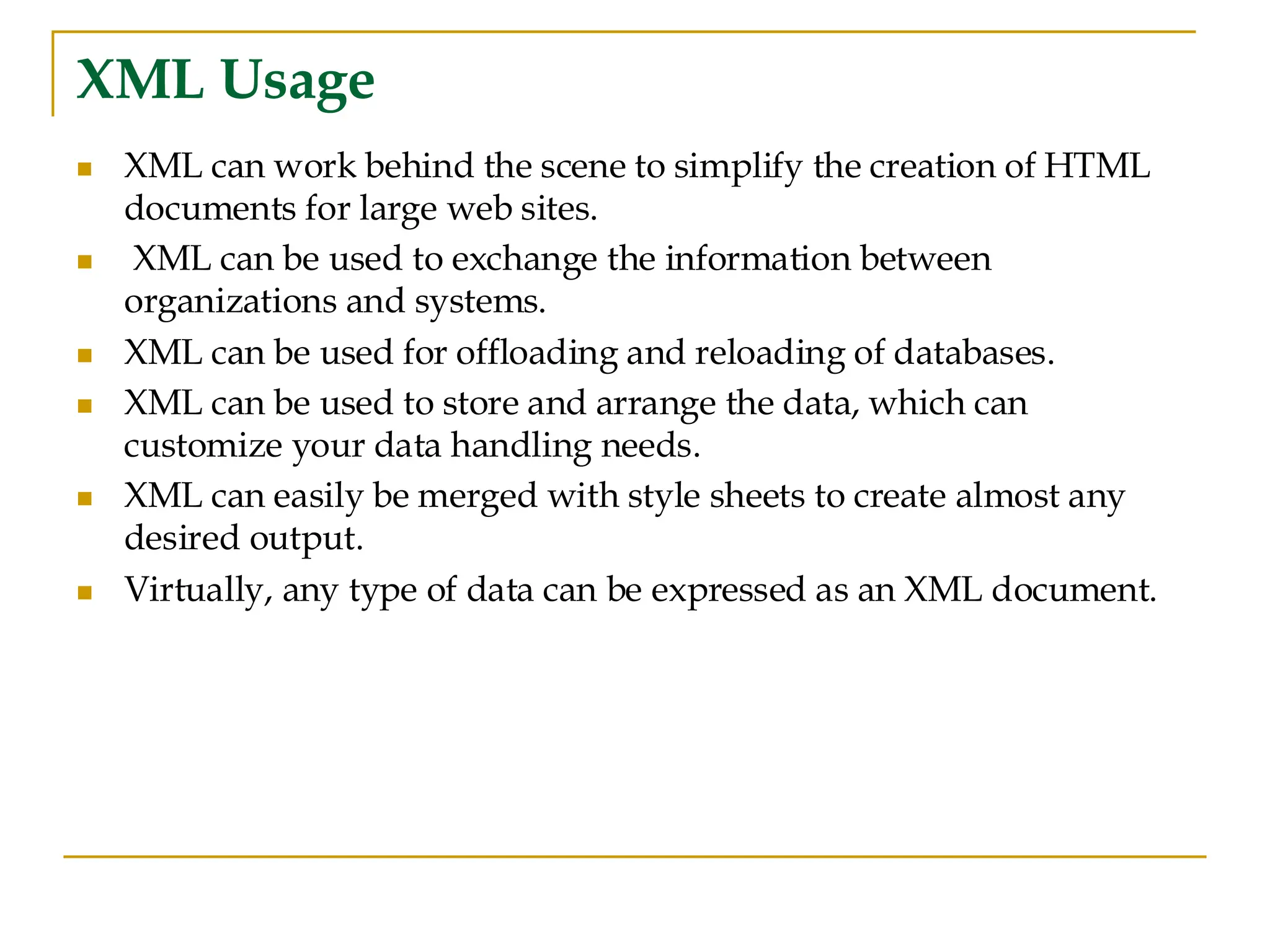 XML Usage
◼ XML can work behind the scene to simplify the creation of HTML
documents for large web sites.
◼ XML can be used to exchange the information between
organizations and systems.
◼ XML can be used for offloading and reloading of databases.
◼ XML can be used to store and arrange the data, which can
customize your data handling needs.
◼ XML can easily be merged with style sheets to create almost any
desired output.
◼ Virtually, any type of data can be expressed as an XML document.
 