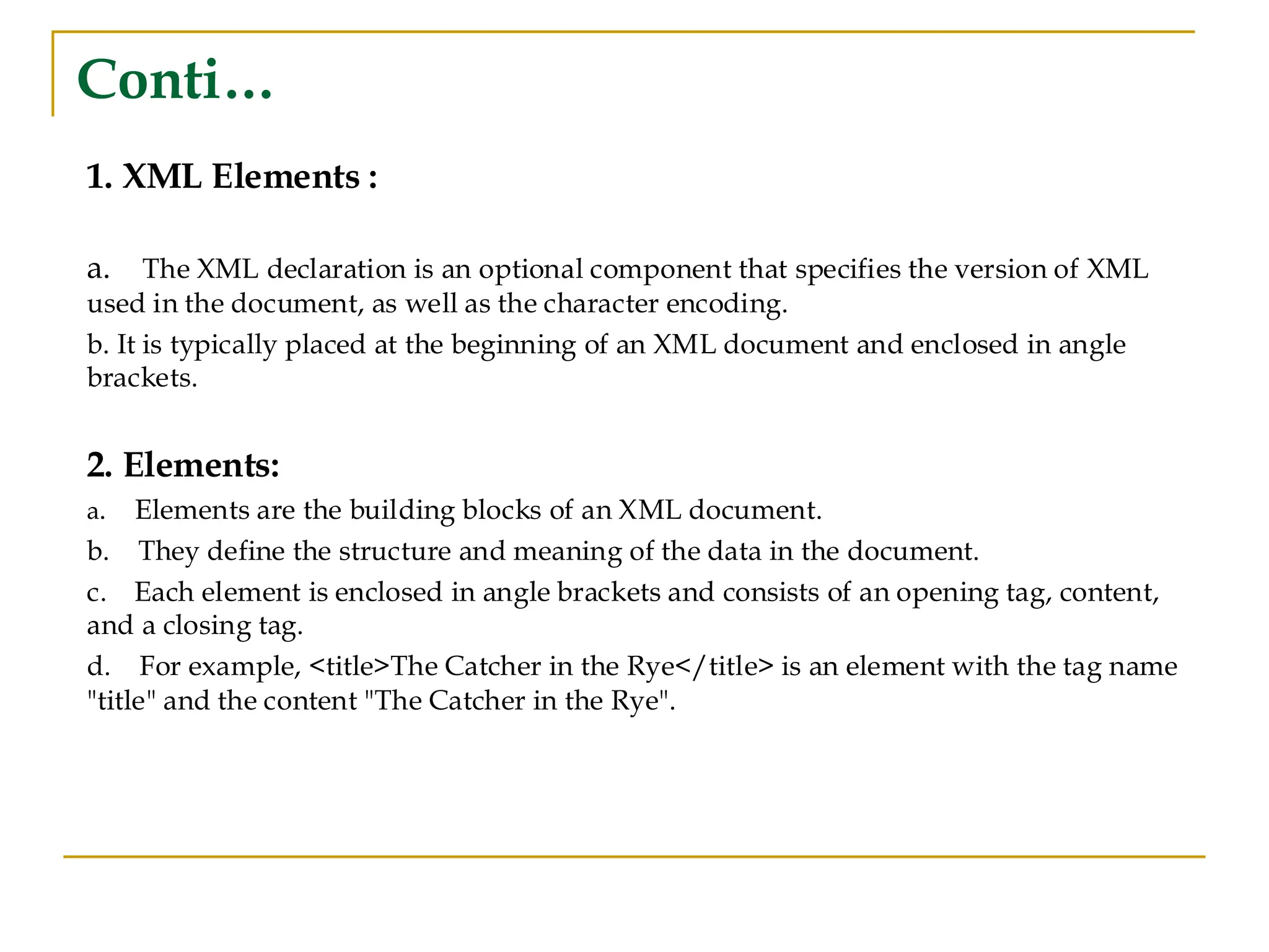 Conti…
1. XML Elements :
a. The XML declaration is an optional component that specifies the version of XML
used in the document, as well as the character encoding.
b. It is typically placed at the beginning of an XML document and enclosed in angle
brackets.
2. Elements:
a. Elements are the building blocks of an XML document.
b. They define the structure and meaning of the data in the document.
c. Each element is enclosed in angle brackets and consists of an opening tag, content,
and a closing tag.
d. For example, <title>The Catcher in the Rye</title> is an element with the tag name
"title" and the content "The Catcher in the Rye".
 