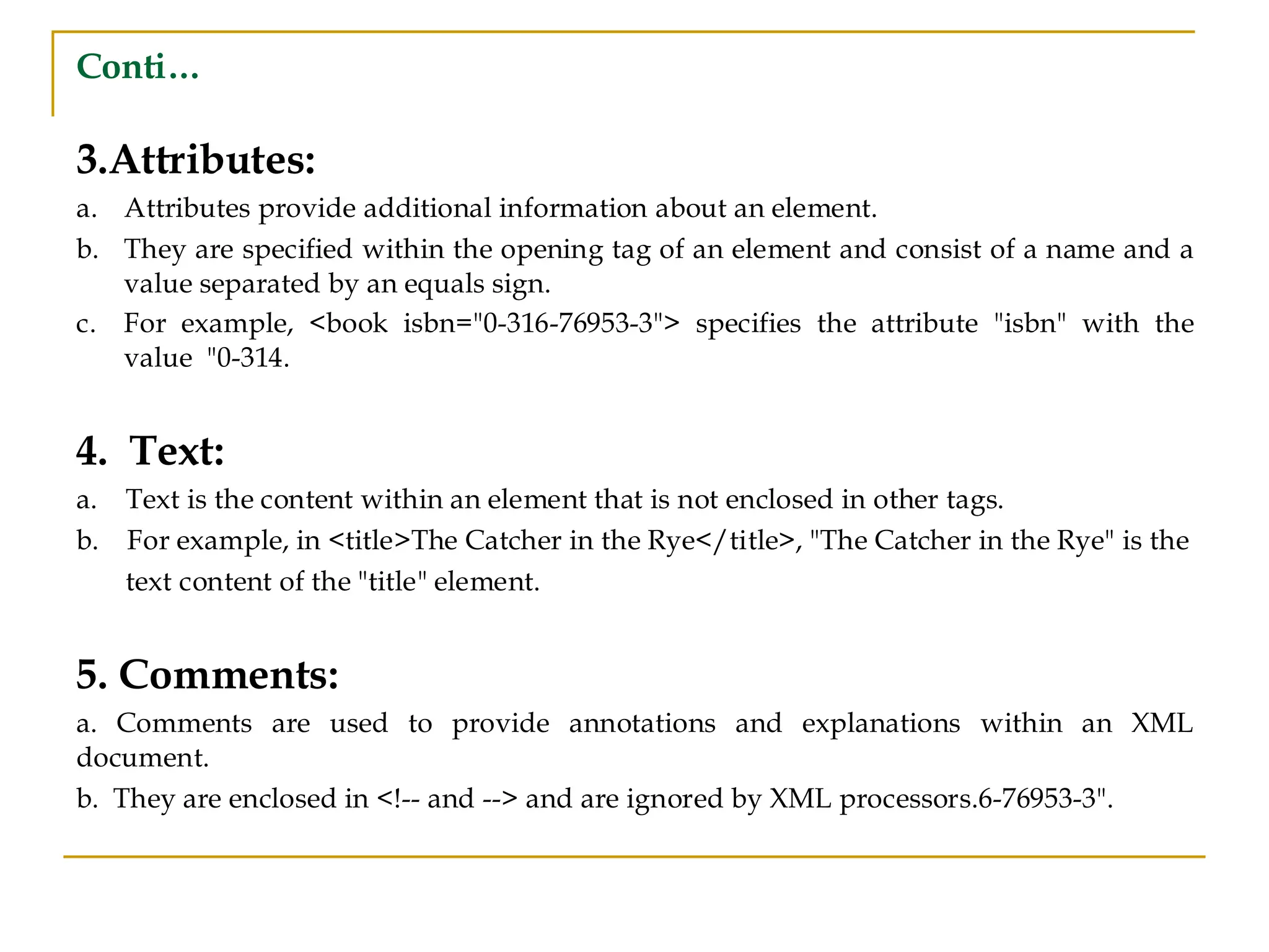 Conti…
3.Attributes:
a. Attributes provide additional information about an element.
b. They are specified within the opening tag of an element and consist of a name and a
value separated by an equals sign.
c. For example, <book isbn="0-316-76953-3"> specifies the attribute "isbn" with the
value "0-314.
4. Text:
a. Text is the content within an element that is not enclosed in other tags.
b. For example, in <title>The Catcher in the Rye</title>, "The Catcher in the Rye" is the
text content of the "title" element.
5. Comments:
a. Comments are used to provide annotations and explanations within an XML
document.
b. They are enclosed in <!-- and --> and are ignored by XML processors.6-76953-3".
 