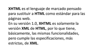 XHTML es el lenguaje de marcado pensado
para sustituir a HTML como estándar para las
páginas web.
En su versión 1.0, XHTML es solamente la
versión XML de HTML, por lo que tiene,
básicamente, las mismas funcionalidades,
pero cumple las especificaciones, más
estrictas, de XML.
 