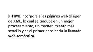 XHTML incorpora a las páginas web el rigor
de XML, lo cual se traduce en un mejor
procesamiento, un mantenimiento más
sencillo y es el primer paso hacia la llamada
web semántica.
 