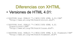 Diferencias con XHTML
• Versiones de HTML 4.01:
<!DOCTYPE html PUBLIC "-//W3C//DTD HTML 4.01//EN"
  "http://www.w3.org/TR/html4/strict.dtd">

<!DOCTYPE html PUBLIC "-//W3C//DTD HTML 4.01
  Transitional//EN"
  "http://www.w3.org/TR/html4/loose.dtd">

<!DOCTYPE html PUBLIC "-//W3C//DTD HTML 4.01 Frameset//EN"
  "http://www.w3.org/TR/html4/frameset.dtd">
 
