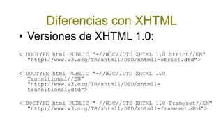 Diferencias con XHTML
• Versiones de XHTML 1.0:
<!DOCTYPE html PUBLIC "-//W3C//DTD XHTML 1.0 Strict//EN"
  "http://www.w3.org/TR/xhtml1/DTD/xhtml1-strict.dtd">

<!DOCTYPE html PUBLIC "-//W3C//DTD XHTML 1.0
  Transitional//EN"
  "http://www.w3.org/TR/xhtml1/DTD/xhtml1-
  transitional.dtd">

<!DOCTYPE html PUBLIC "-//W3C//DTD XHTML 1.0 Frameset//EN"
  "http://www.w3.org/TR/xhtml1/DTD/xhtml1-frameset.dtd">
 