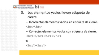 3. Los elementos vacíos llevan etiqueta de
   cierre
   – Incorrecto: elementos vacíos sin etiqueta de cierre.
   <br><hr>
   – Correcto: elementos vacíos con etiqueta de cierre.
   <br></br><hr></hr>
   o
   <br/><hr/>
 