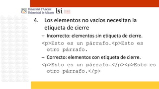 4. Los elementos no vacíos necesitan la
   etiqueta de cierre
   – Incorrecto: elementos sin etiqueta de cierre.
   <p>Esto es un párrafo.<p>Esto es
     otro párrafo.
   – Correcto: elementos con etiqueta de cierre.
   <p>Esto es un párrafo.</p><p>Esto es
     otro párrafo.</p>
 