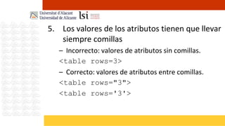 5. Los valores de los atributos tienen que llevar
   siempre comillas
   – Incorrecto: valores de atributos sin comillas.
   <table rows=3>
   – Correcto: valores de atributos entre comillas.
   <table rows="3">
   <table rows='3'>
 