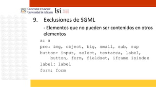 9. Exclusiones de SGML
   - Elementos que no pueden ser contenidos en otros
   elementos
  a: a
  pre: img, object, big, small, sub, sup
  button: input, select, textarea, label,
       button, form, fieldset, iframe isindex
  label: label
  form: form
 