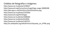 Créditos de fotografías e imágenes:
http://www.sxc.hu/photo/1238327
http://www.w3.org/Consortium/Legal/logo-usage-20000308
http://dev.xguru.net/html5/src/html5timeline.png
http://www.sxc.hu/photo/1337950
http://www.w3.org/html/logo/
http://www.sxc.hu/photo/1008265
http://www.sxc.hu/photo/614056
http://www.sxc.hu/photo/1287371
http://es.wikipedia.org/wiki/Archivo:Etiquetas_en_HTML.png
 