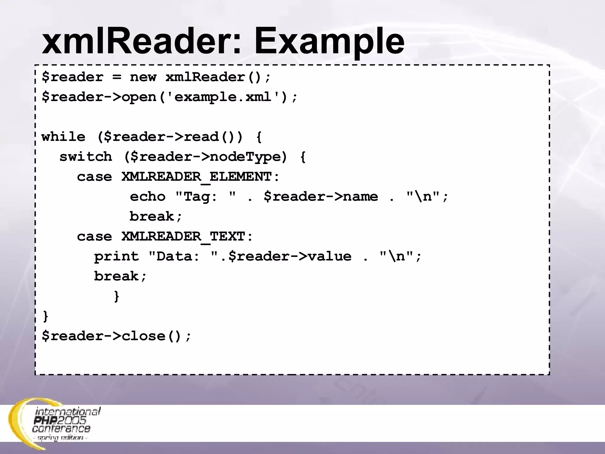 xmlReader: Example $reader = new xmlReader(); $reader->open('example.xml'); while ($reader->read()) { switch ($reader->nodeType) { case XMLREADER_ELEMENT: echo &quot;Tag: &quot; . $reader->name . &quot;\n&quot;; break; case XMLREADER_TEXT: print &quot;Data: &quot;.$reader->value . &quot;\n&quot;; break; } } $reader->close(); 
