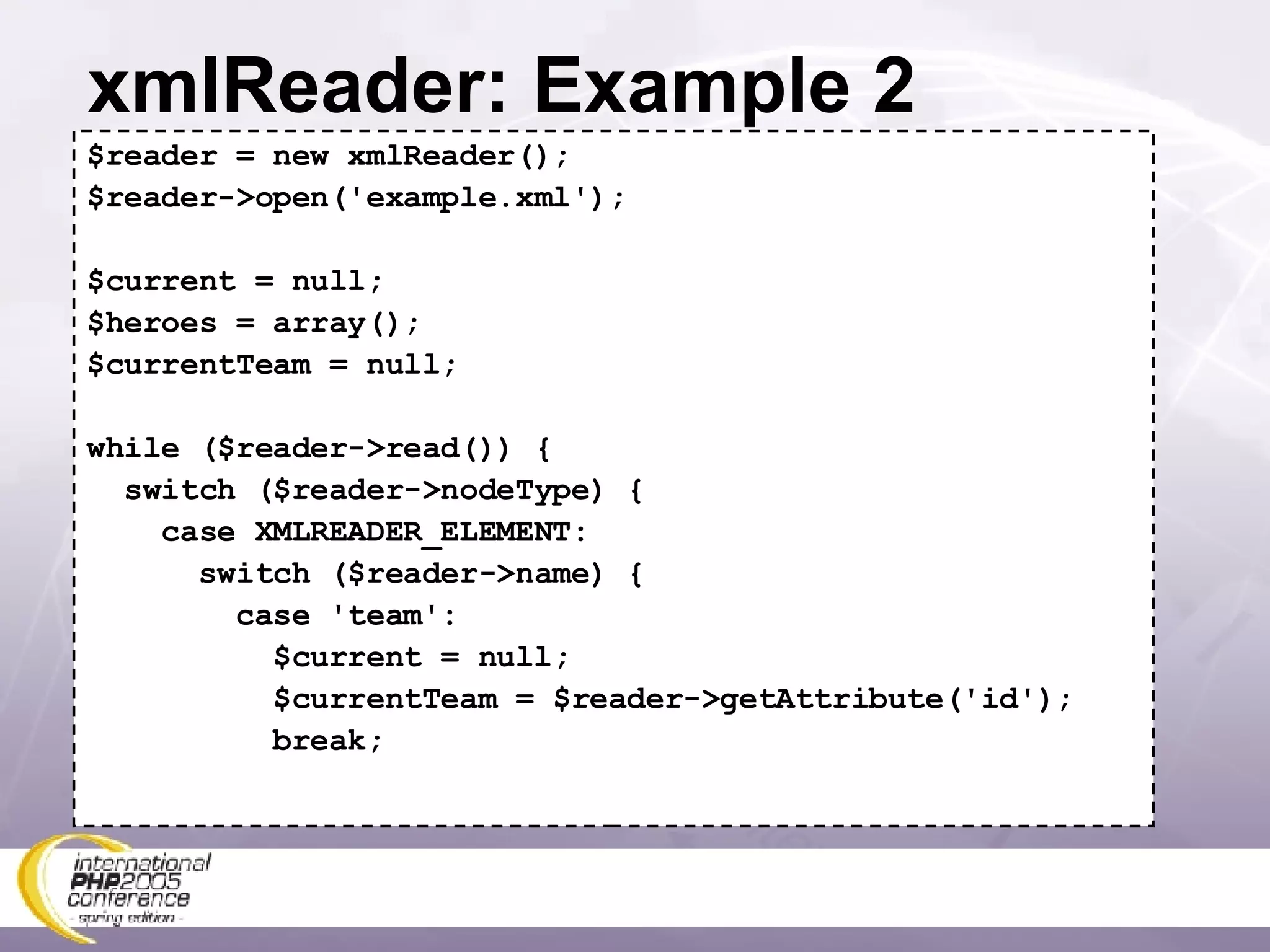 xmlReader: Example 2 $reader = new xmlReader(); $reader->open('example.xml'); $current = null; $heroes = array(); $currentTeam = null; while ($reader->read()) { switch ($reader->nodeType) { case XMLREADER_ELEMENT: switch ($reader->name) { case 'team': $current = null; $currentTeam = $reader->getAttribute('id'); break; 