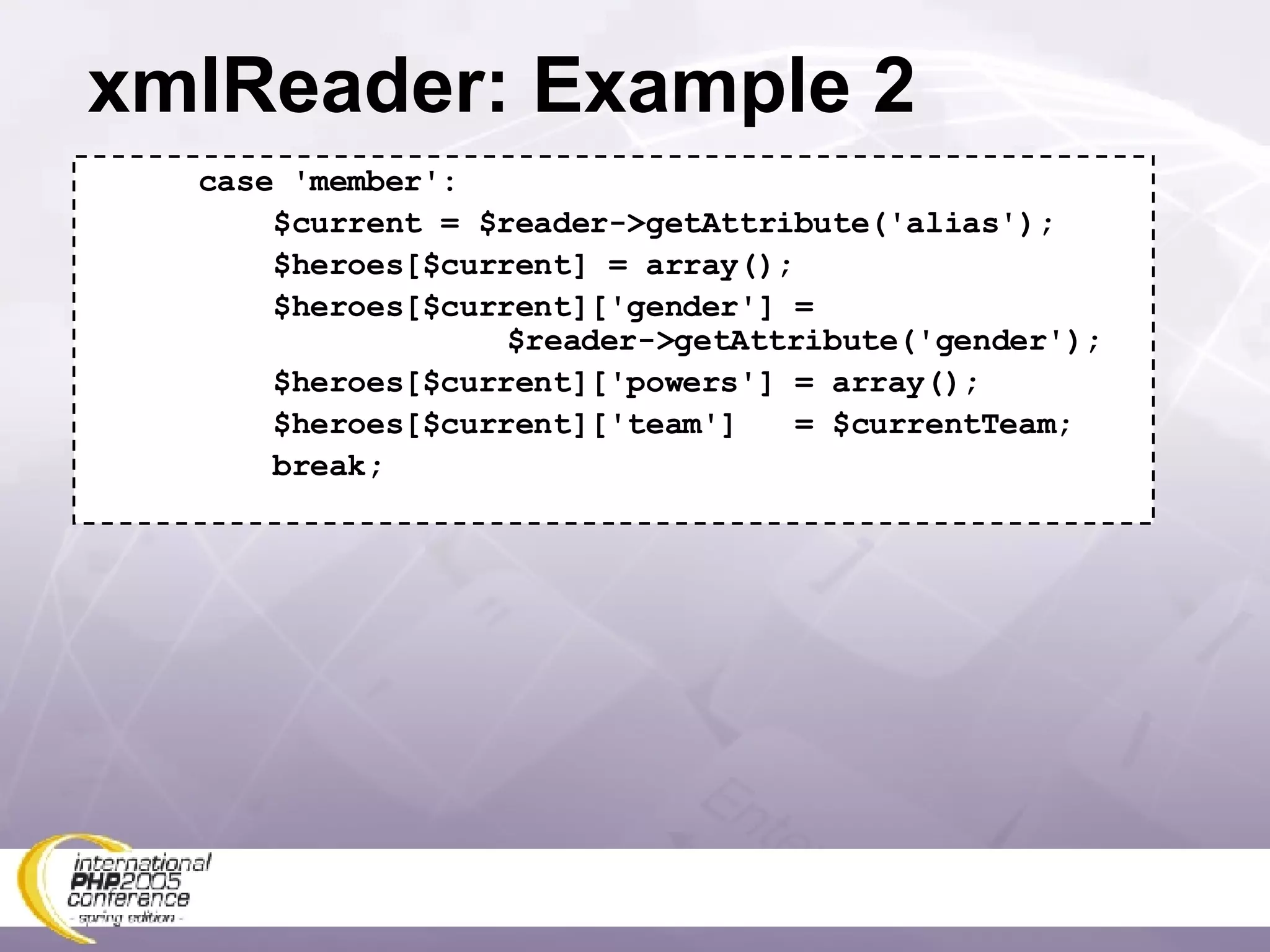 xmlReader: Example 2 case 'member': $current = $reader->getAttribute('alias'); $heroes[$current] = array(); $heroes[$current]['gender'] =   $reader->getAttribute('gender'); $heroes[$current]['powers'] = array(); $heroes[$current]['team']  = $currentTeam; break; 