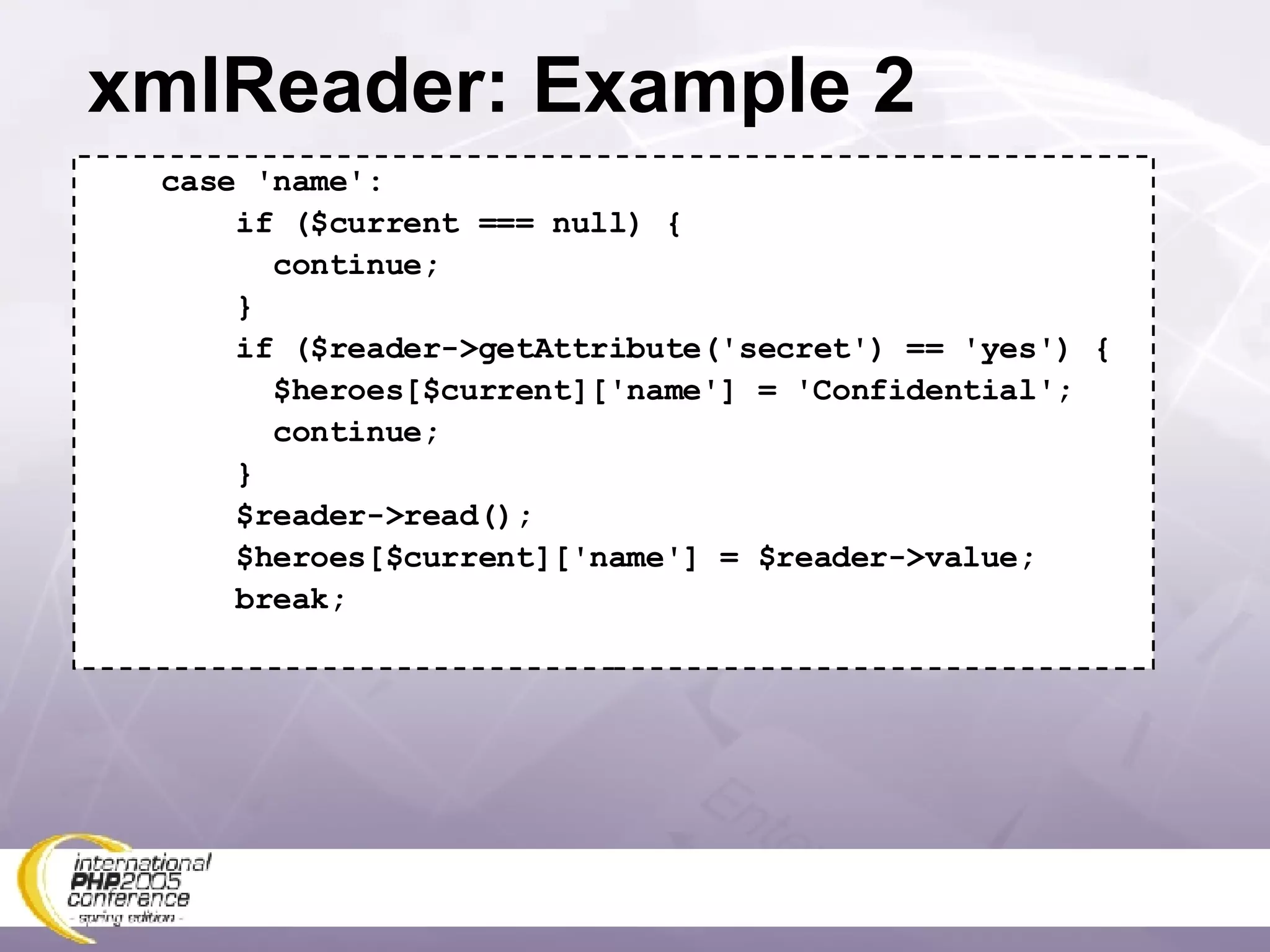 xmlReader: Example 2 case 'name': if ($current === null) { continue; } if ($reader->getAttribute('secret') == 'yes') { $heroes[$current]['name'] = 'Confidential'; continue; } $reader->read(); $heroes[$current]['name'] = $reader->value; break; 