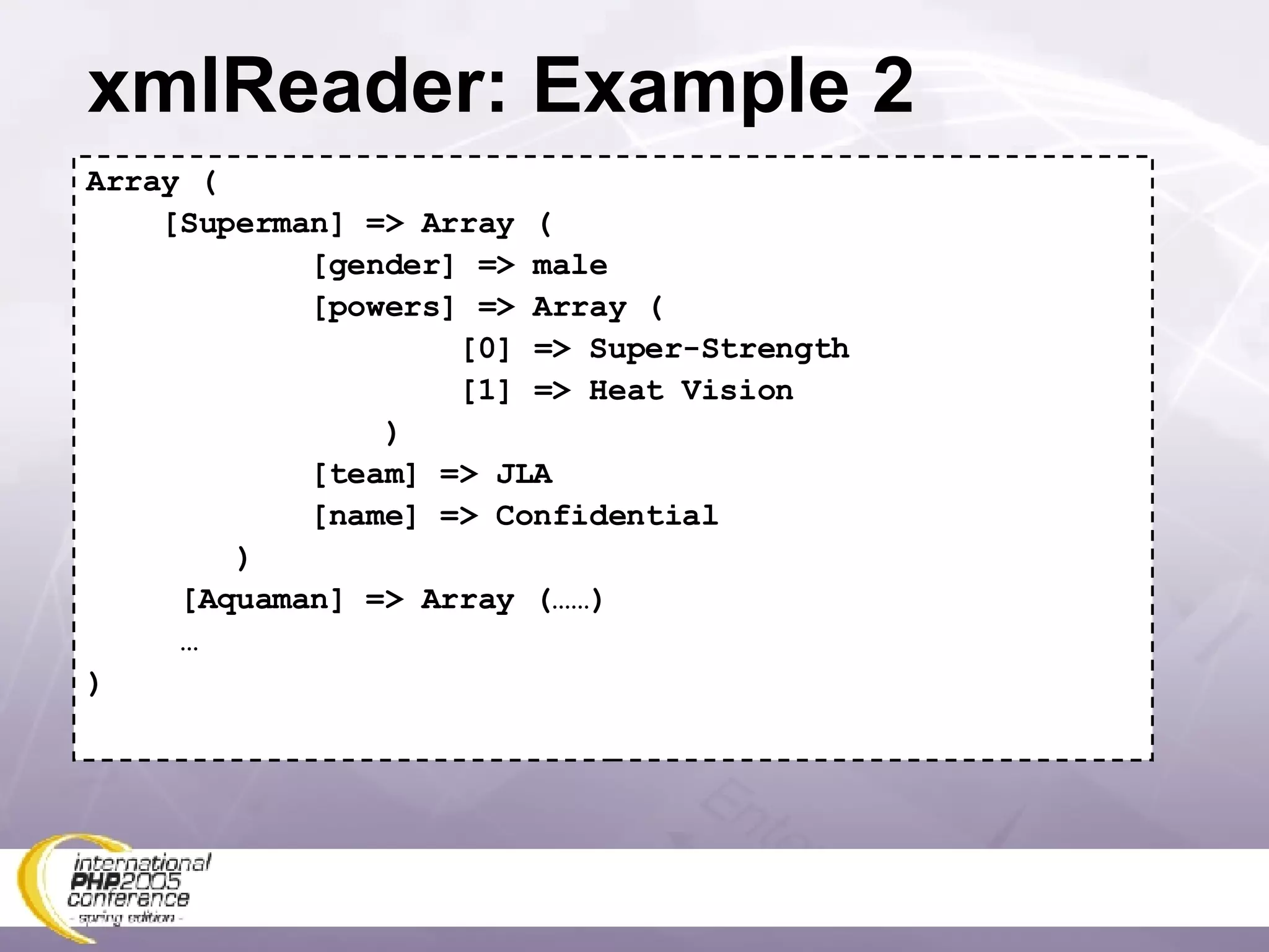 xmlReader: Example 2 Array ( [Superman] => Array ( [gender] => male [powers] => Array ( [0] => Super-Strength [1] => Heat Vision ) [team] => JLA [name] => Confidential ) [Aquaman] => Array (……) … ) 