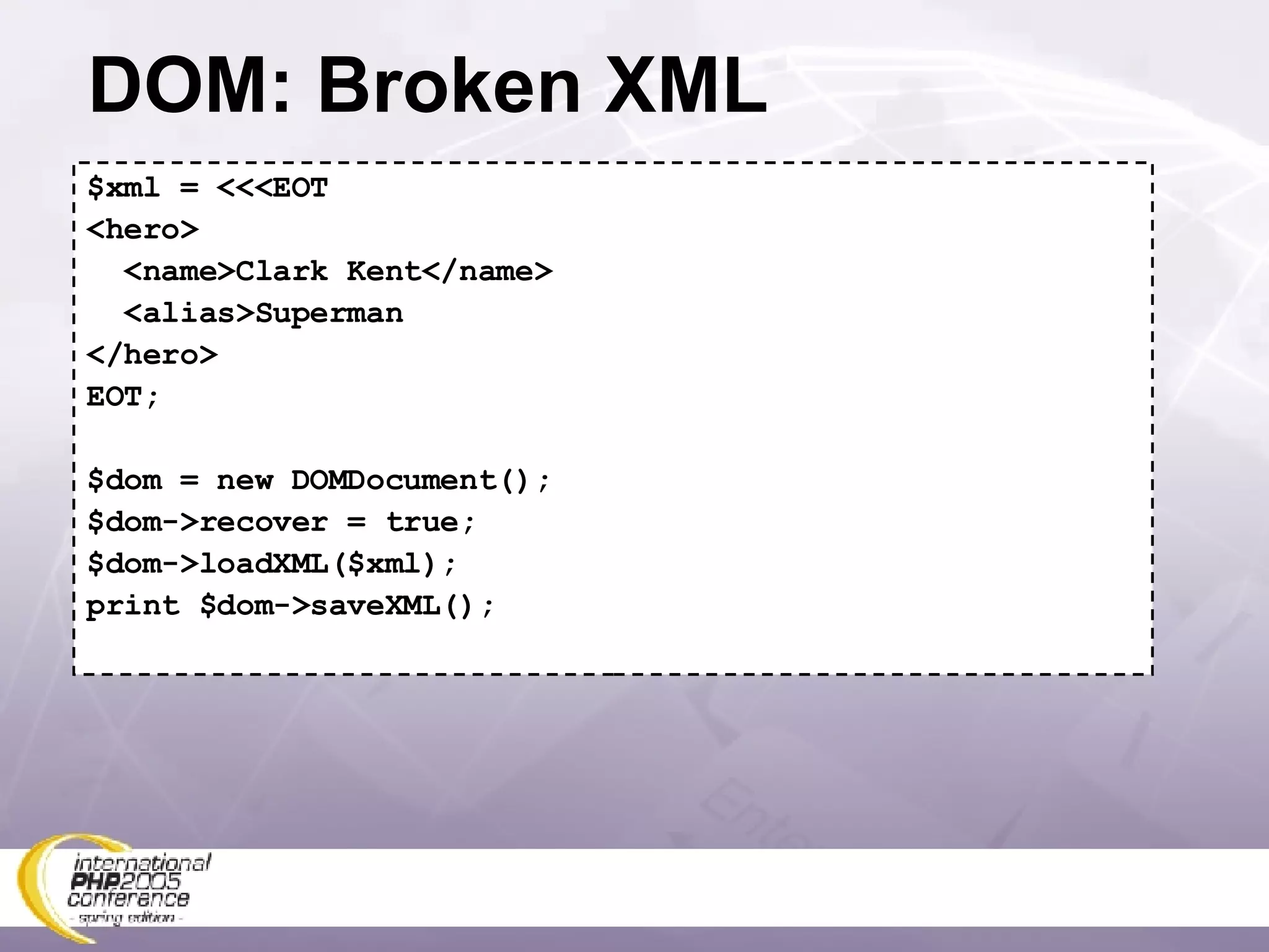 DOM: Broken XML $xml = <<<EOT <hero> <name>Clark Kent</name> <alias>Superman </hero> EOT; $dom = new DOMDocument(); $dom->recover = true; $dom->loadXML($xml); print $dom->saveXML(); 