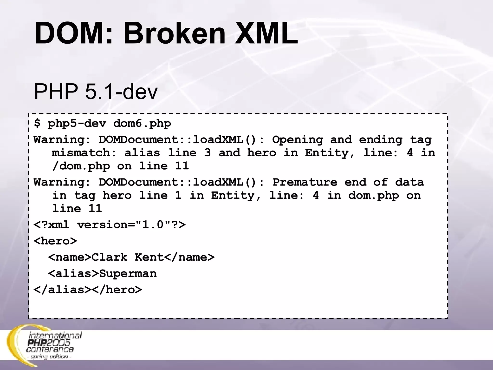 DOM: Broken XML $ php5-dev dom6.php Warning: DOMDocument::loadXML(): Opening and ending tag mismatch: alias line 3 and hero in Entity, line: 4 in /dom.php on line 11 Warning: DOMDocument::loadXML(): Premature end of data in tag hero line 1 in Entity, line: 4 in dom.php on line 11 <?xml version=&quot;1.0&quot;?> <hero> <name>Clark Kent</name> <alias>Superman </alias></hero> PHP 5.1-dev 