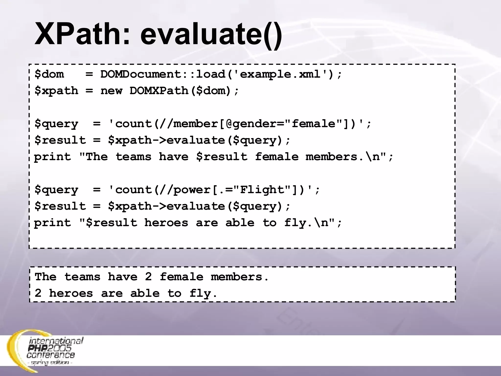 XPath: evaluate() $dom  = DOMDocument::load('example.xml'); $xpath = new DOMXPath($dom); $query  = 'count(//member[@gender=&quot;female&quot;])'; $result = $xpath->evaluate($query); print &quot;The teams have $result female members.\n&quot;; $query  = 'count(//power[.=&quot;Flight&quot;])'; $result = $xpath->evaluate($query); print &quot;$result heroes are able to fly.\n&quot;; The teams have 2 female members. 2 heroes are able to fly. 