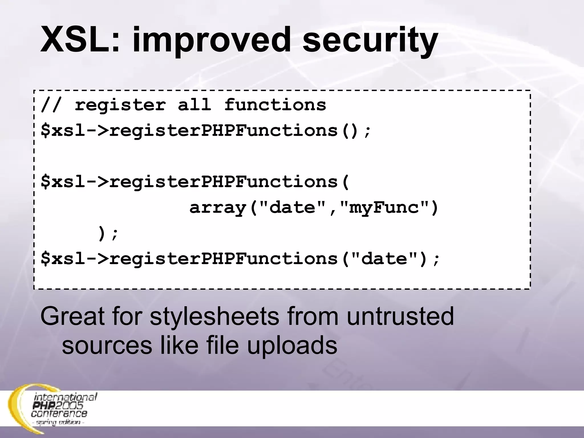 XSL: improved security // register all functions $xsl->registerPHPFunctions(); $xsl->registerPHPFunctions( array(&quot;date&quot;,&quot;myFunc&quot;) ); $xsl->registerPHPFunctions(&quot;date&quot;); Great for stylesheets from untrusted sources like file uploads 