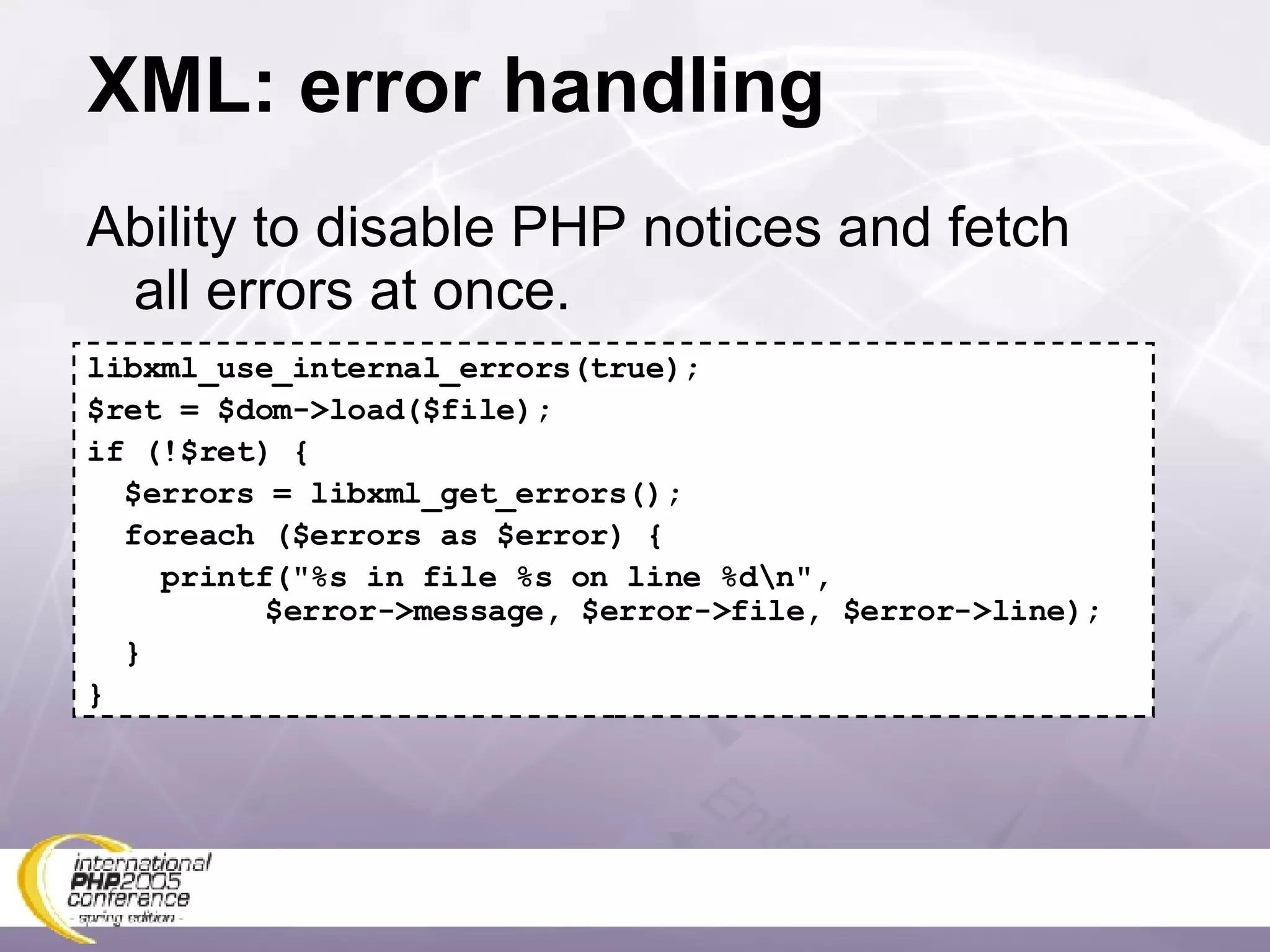 XML: error handling Ability to disable PHP notices and fetch all errors at once. libxml_use_internal_errors(true); $ret = $dom->load($file); if (!$ret) { $errors = libxml_get_errors(); foreach ($errors as $error) { printf(&quot;%s in file %s on line %d\n&quot;,   $error->message, $error->file, $error->line); } } 
