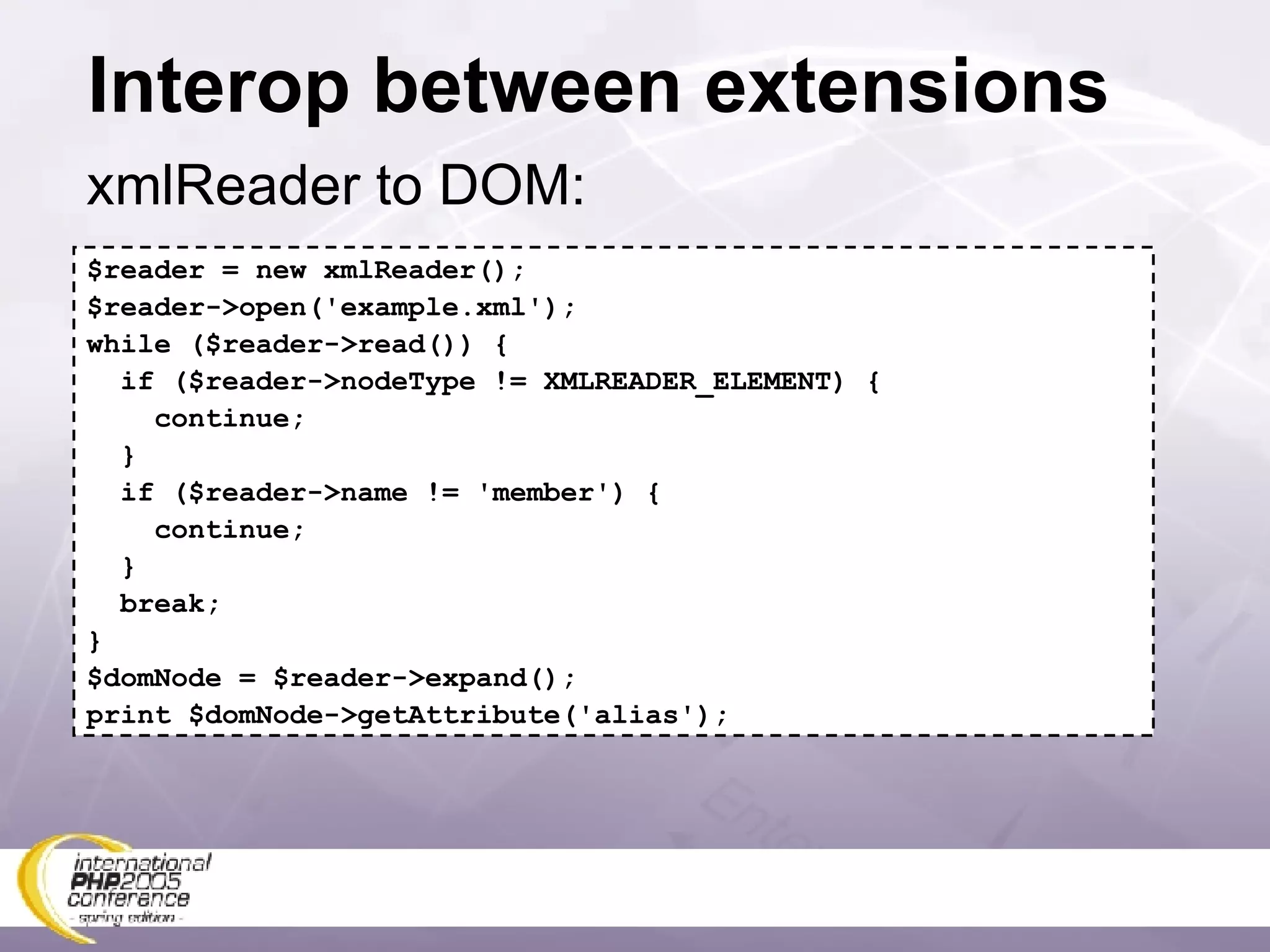 Interop between extensions xmlReader to DOM: $reader = new xmlReader(); $reader->open('example.xml'); while ($reader->read()) { if ($reader->nodeType != XMLREADER_ELEMENT) { continue; } if ($reader->name != 'member') { continue; } break; } $domNode = $reader->expand(); print $domNode->getAttribute('alias'); 