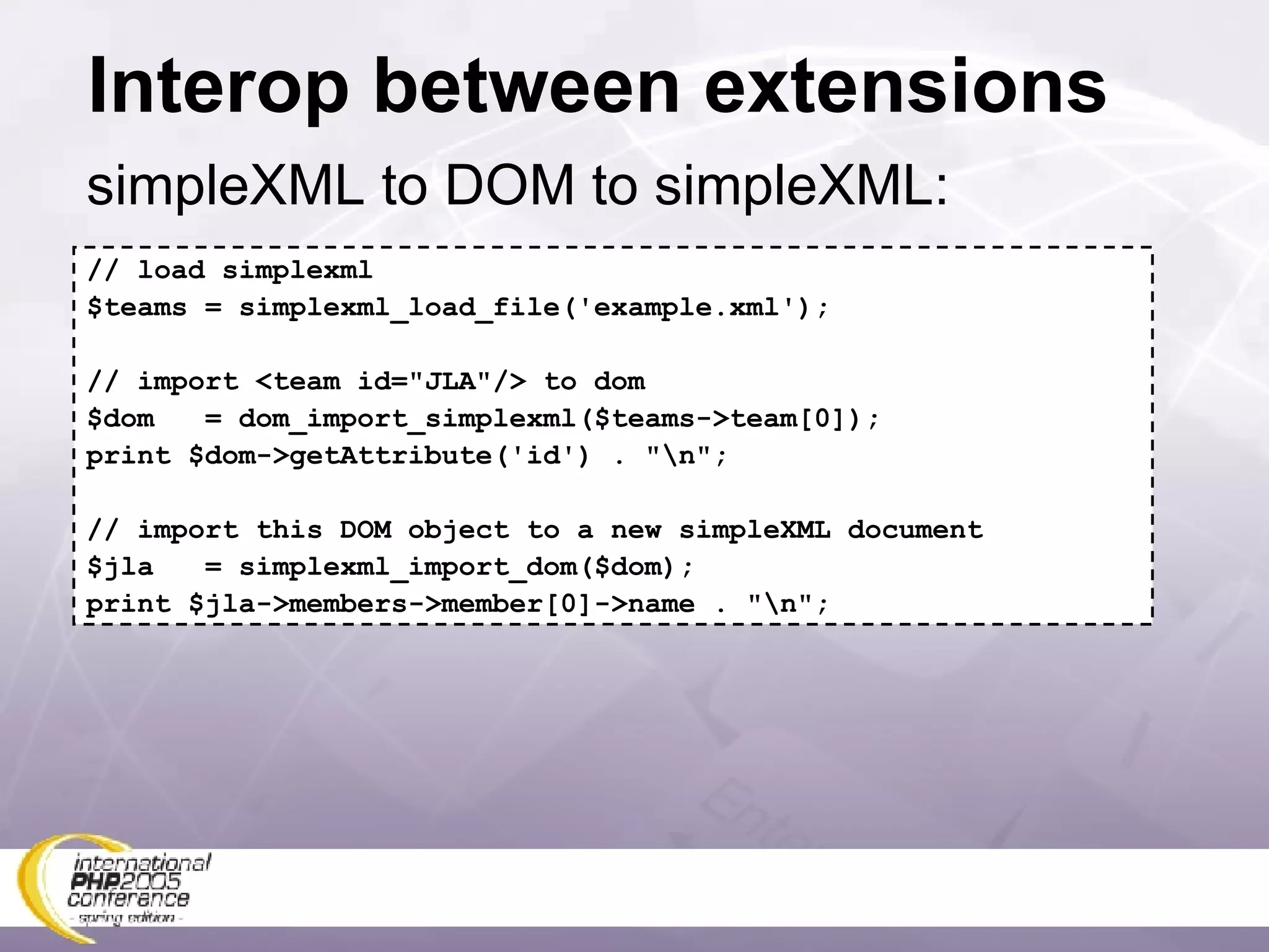 Interop between extensions simpleXML to DOM to simpleXML: // load simplexml $teams = simplexml_load_file('example.xml'); // import <team id=&quot;JLA&quot;/> to dom $dom  = dom_import_simplexml($teams->team[0]); print $dom->getAttribute('id') . &quot;\n&quot;; // import this DOM object to a new simpleXML document $jla  = simplexml_import_dom($dom); print $jla->members->member[0]->name . &quot;\n&quot;; 